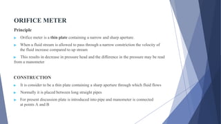 ORIFICE METER
Principle
▶ Orifice meter is a thin plate containing a narrow and sharp aperture.
▶ When a fluid stream is allowed to pass through a narrow constriction the velocity of
the fluid increase compared to up stream
▶ This results in decrease in pressure head and the difference in the pressure may be read
from a manometer
CONSTRUCTION
▶ It is consider to be a thin plate containing a sharp aperture through which fluid flows
▶ Normally it is placed between long straight pipes
▶ For present discussion plate is introduced into pipe and manometer is connected
at points A and B
 