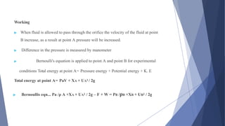 Working
▶ When fluid is allowed to pass through the orifice the velocity of the fluid at point
B increase, as a result at point A pressure will be increased.
▶ Difference in the pressure is measured by manometer
▶ Bernoulli's equation is applied to point A and point B for experimental
conditions Total energy at point A= Pressure energy + Potential energy + K. E
Total energy at point A= PaV + XA + UA2 / 2g
▶ Bernoullis eqn... Pa /ρ A +XA + UA2 / 2g – F + W = PB /ρB +XB + UB2 / 2g
 