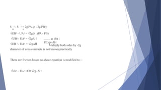 Multiply both sides by -2g
U 2 - U 2 = 2g.PA /ρ - 2g.PB/ρ
B A
√UB2 - UA2 = √2g/ρ . (PA - PB)
√UB2 - UA2 = √2g∆H
√UB 2 - UA2 = √2g∆H
diameter of vena contracta is not known practically
........ as (PA -
PB)/ρ=∆H
There are friction losses so above equation is modified to—
√U02 – UA2 =C0 √2g. ∆H
 