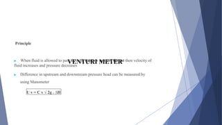 VENTURI METER
Principle
▶ When fluid is allowed to pass through narrow venturi throat then velocity of
fluid increases and pressure decreases
▶ Difference in upstream and downstream pressure head can be measured by
using Manometer
U v = C v √ 2g . ∆H
 