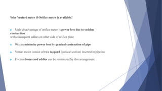 Why Venturi meter if Orifice meter is available?
▶ Main disadvantage of orifice meter is power loss due to sudden
contraction
with consequent eddies on other side of orifice plate
▶ We can minimize power loss by gradual contraction of pipe
▶ Venturi meter consist of two tapperd (conical section) inserted in pipeline
▶ Friction losses and eddies can be minimized by this arrangement.
 