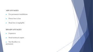 ADVANTAGES
▶ For permanent installations
▶ Power loss is less
▶ Head loss is negligible
DISADVANTAGES
▶ Expensive
▶ Need technical export
▶ Not flexible it is
permanent
 