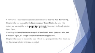 PITOT TUBE
A pitot tube is a pressure measurement instrument used to measure fluid flow velocity.
The pitot tube was invented by the French engineer Henri Pitot in the early 18th
century and was modified to its modern form in the mid-19th century by French scientist
Henry Darcy.
It is widely used to determine the airspeed of an aircraft, water speed of a boat, and
to measure liquid, air and gas velocities in industrial applications.
The pitot tube is used to measure the local velocity at a given point in the flow stream and
not the average velocity in the pipe or conduit
 