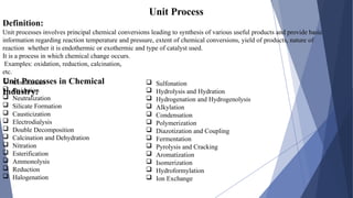 Unit Process
Definition:
Unit processes involves principal chemical conversions leading to synthesis of various useful products and provide basic
information regarding reaction temperature and pressure, extent of chemical conversions, yield of products, nature of
reaction whether it is endothermic or exothermic and type of catalyst used.
It is a process in which chemical change occurs.
Examples: oxidation, reduction, calcination,
etc.
Unit Processes in Chemical
Industry:
 Combustion
 Oxidation
 Neutralization
 Silicate Formation
 Causticization
 Electrodialysis
 Double Decomposition
 Calcination and Dehydration
 Nitration
 Esterification
 Ammonolysis
 Reduction
 Halogenation
 Sulfonation
 Hydrolysis and Hydration
 Hydrogenation and Hydrogenolysis
 Alkylation
 Condensation
 Polymerization
 Diazotization and Coupling
 Fermentation
 Pyrolysis and Cracking
 Aromatization
 Isomerization
 Hydroformylation
 Ion Exchange
 
