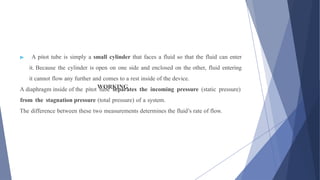 WORKING
▶ A pitot tube is simply a small cylinder that faces a fluid so that the fluid can enter
it. Because the cylinder is open on one side and enclosed on the other, fluid entering
it cannot flow any further and comes to a rest inside of the device.
A diaphragm inside of the pitot tube separates the incoming pressure (static pressure)
from the stagnation pressure (total pressure) of a system.
The difference between these two measurements determines the fluid’s rate of flow.
 