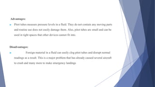 Advantages:
▶ Pitot tubes measure pressure levels in a fluid. They do not contain any moving parts
and routine use does not easily damage them. Also, pitot tubes are small and can be
used in tight spaces that other devices cannot fit into.
Disadvantages:
▶ Foreign material in a fluid can easily clog pitot tubes and disrupt normal
readings as a result. This is a major problem that has already caused several aircraft
to crash and many more to make emergency landings
 