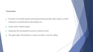 Construction
▶ It consists of vertically tapered and transparent tube generally made of glass in which
a plummet is centrally placed with guiding wire.
▶ Linear scale is etched on glass
▶ During the flow the plummet rise due to variation in flow
▶ The upper edge of the plummet is used as an index to note the reading
 