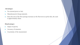 Advantages:
▶ No external power or fuel.
▶ Manufactured of cheap materials.
▶ Since the area of the flow passage increases as the float moves up the tube, the scale
is approximately linear.
Disadvantages:
▶ Impact of gravity.
▶ Accuracy of rotameter.
▶ Uncertainty of the measurement
 