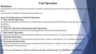 Unit Operation
Definition:
Unit operations involve the physical separation of products obtained during various unit processes. Here no chemical change is
there.
e.g. Screening, Distillation, Evaporation, Decantation, etc.
Types of Unit Operations in Chemical Engineering:
 Mass Transfer Operations:
It includes the operations in which mass is transferred by using chemical potential difference as driving force. E.g. gas
absorption,
extraction etc.
 Fluid Flow Operations/ Momentum transfer Operations:
It includes the operations which involve fluid transportation, filtration and solid fluidization.
 Heat transfer Operations:
It includes the operations in which temperature difference is main driving force. E.g. Heat Exchange, Evaporation etc.
 Mechanical Operations:
It includes the operations in which external mechanical force is used as a driving force. E.g. Crushing, Screening etc.
 Thermodynamic Operations :
It includes the operations in which energy is transformed from one place to another so that we get desired output
E.g. Refrigeration, Liquefaction etc.
There are some operations in which two operations take place simultaneously. E.g. Distillation, Humidification
etc.
 