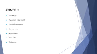 CONTENT
▶ Fluid flow
▶ Reynold’s experiment
▶ Bernoulli’s theorem
▶ Orifice meter
▶ Venturimeter
▶ Pitot tube
▶ Rotometer
 