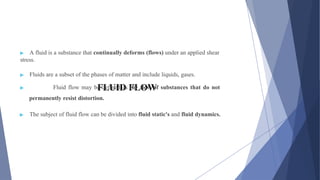 FLUID FLOW
▶ A fluid is a substance that continually deforms (flows) under an applied shear
stress.
▶ Fluids are a subset of the phases of matter and include liquids, gases.
▶ Fluid flow may be defined as the flow of substances that do not
permanently resist distortion.
▶ The subject of fluid flow can be divided into fluid static's and fluid dynamics.
 