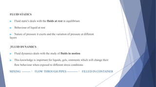 FLUID STATICS
▶ Fluid static's deals with the fluids at rest in equilibrium
▶ Behaviour of liquid at rest
▶ Nature of pressure it exerts and the variation of pressure at different
layers
FLUID DYNAMICS
▶ Fluid dynamics deals with the study of fluids in motion
▶ This knowledge is important for liquids, gels, ointments which will change their
flow behaviour when exposed to different stress conditions
MIXING --------- FLOW THROUGH PIPES ----------- FILLED IN CONTAINER
 