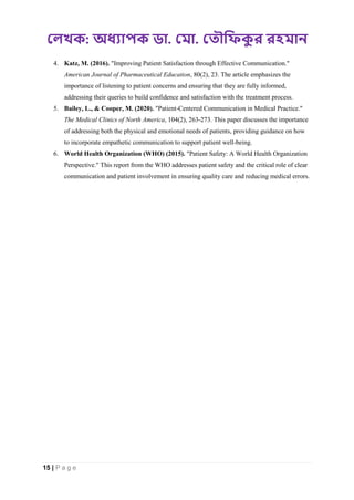 : . .
15 | P a g e
4. Katz, M. (2016). "Improving Patient Satisfaction through Effective Communication."
American Journal of Pharmaceutical Education, 80(2), 23. The article emphasizes the
importance of listening to patient concerns and ensuring that they are fully informed,
addressing their queries to build confidence and satisfaction with the treatment process.
5. Bailey, L., & Cooper, M. (2020). "Patient-Centered Communication in Medical Practice."
The Medical Clinics of North America, 104(2), 263-273. This paper discusses the importance
of addressing both the physical and emotional needs of patients, providing guidance on how
to incorporate empathetic communication to support patient well-being.
6. World Health Organization (WHO) (2015). "Patient Safety: A World Health Organization
Perspective." This report from the WHO addresses patient safety and the critical role of clear
communication and patient involvement in ensuring quality care and reducing medical errors.
 
