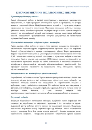 Біла книга підготовки та організації післявоєнних виборів
КЛЮЧОВІ ВИКЛИКИ ПІСЛЯВОЄННИХ ВИБОРІВ
Правова природа та регулювання
Перші післявоєнні вибори в Україні потребуватимуть додаткового законодавчого
врегулювання, як через пропущені конституційні строки їх проведення, так і через
виклики, спричинені війною. Необхідно визначити черговість їх проведення, порядок
призначення та тривалість голосування. Одночасне проведення виборів, у випадку
ухвалення такого політичного рішення, потребуватиме узгодження строків виборчого
процесу та передвиборної агітації, врегулювання порядку формування виборчих
комісій, послідовності транспортування виборчої документації та забезпечення
прозорості виборчого процесу.
Неможливість проведення виборів на окремих територіях
Через наслідки війни вибори не можуть бути належно проведені на територіях зі
зруйнованою інфраструктурою, нефункціонуючими органами влади чи загрозами
безпеці субʼєктам виборчого процесу та громадянам у цілому. Чинне законодавство
України наділяє військово-цивільні адміністрації повноваженнями із надання висновків
ЦВК з питань можливості організації, підготовки та проведення виборів на окремих
територіях. Саме на підставі цих висновків ЦВК ухвалює рішення про можливість чи
неможливість проведення виборів не маючи повноважень і практичної можливості
верифікувати обґрунтованість висновків військово-цивільних адміністрацій. Цю
процедуру можливо переглянути та вдосконалити перед проведенням перших
післявоєнних виборів.
Виборча система та територіальна організація виборів
Передбачений Виборчим кодексом України варіант пропорційної системи з відкритими
списками містить елементи, які необґрунтовано обмежують вплив виборців на
черговість розподілу мандатів між кандидатами (9 «гарантованих» мандатів у
виборчому списку, необхідність подолання 25% виборчої квоти для просування у
регіональному виборчому списку) і потребують перегляду. Виборча система також не
враховує нових викликів, а саме міграції виборців, змін
адміністративно-територіального устрою та забезпечення прав виборців за кордоном.
Реєстрація виборців
Внаслідок масштабного переміщення громадян, відсутності повної інформації про
громадян, які перебувають на окупованих територіях і тих, хто виїхав за кордон,
Державний реєстр виборців містить неповні та недостовірні відомості. Відсутність
незалежного регулярного аудиту Державного реєстру виборців і низька автоматизація
процесу оновлення його бази даних шляхом взаємодії з іншими органами влади,
недостатність кадрового і матеріально-фінансового забезпечення органів ведення
10
 