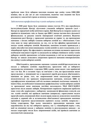Біла книга підготовки та організації післявоєнних виборів
проблеми може бути заборона внесення подання про заміну члена ОВК/ДВК
пізніше, ніж за два дні до дня голосування, водночас таке подання має бути
розглянуто у аналогічні строки до початку голосування.
Забезпечення професіоналізму членів виборчих комісій
У 2020 році Закон було доповнено новою статтею 35-1, яка передбачила
інституціоналізацію Центру підготовки учасників виборчих процесів (далі –
Центр) як юридичної особи публічного права. Цей Центр було створено задовго до
прийняття відповідних змін до Закону про ЦВК і значна частина його діяльності
фінансувалась за рахунок коштів міжнародної технічної допомоги. Водночас
підвищенню ролі Центру у проведенні навчання не сприяє те, що проходження
навчання з питань виборів членами виборчих комісій не є обов'язковим. Саме
тому воно не може орієнтуватись на тих, хто не був офіційно призначений на
посади членів виборчих комісій. Відповідно, навчання останніх проводиться у
період між набуттям ними повноважень членів комісій та днем голосування, а не у
міжвиборчий період. На ефективність навчання негативно впливають практично
необмежені можливості партій та кандидатів на виборах ініціювати заміну членів
виборчих комісій, призначених за їхніми поданнями, в той час як наявні ресурси
Центру не завжди дозволяють оперативно провести навчання новопризначених
(на заміну) членів виборчих комісій.
Обовʼязковість проходження навчання членами комісій/претендентами на
посади у виборчих комісіях передбачалась проєктами змін до виборчого
законодавства починаючи з середини 2000-х років, однак жоден з них прийнятий
так і не був. Не в останню чергу це пов'язано з тим, що представники низки
представлених у відповідний час в парламенті партій розглядали обов'язковість
навчання як ризик того, що запропоновані ними кандидатури навмисно
відхилятимуться під приводом непроходження навчання, оскільки ЦВК не
сертифікуватиме відповідних осіб під впливом зовнішніх політичних чинників. З
іншого боку, на необхідності підвищення професіоналізму членів виборчих комісій
та проходженні ними навчання постійно наголошують Місії ОБСЄ/БДІПЛ
практично після кожних виборів. Компромісним варіантом вирішення проблеми
може стати або закріплення у виборчому законодавстві фінансових стимулів для
тих членів комісій, які пройшли навчання (наприклад, гарантування оплати
праці або навіть підвищений обсяг оплати праці, якщо це дозволятиме економічна
ситуація в державі) або ж встановлення обов'язковості проходження навчання
принаймні окремими представниками керівного складу комісій, напраклид -
їхніми секретарями. При цьому можливість проходження навчання може
передбачатись як під час виборчого процесу, так і у міжвиборчий період з тим,
щоб на відповідні посади у виборчих комісіях (у розглядуваному випадку - на
посади секретарів) могли бути запропоновані особи, які пройшли навчання до
внесення їхніх кандидатур.
101
 