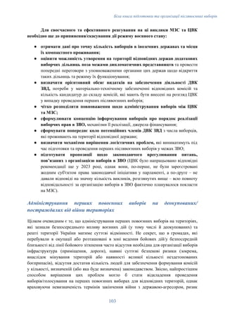 Біла книга підготовки та організації післявоєнних виборів
Для своєчасного та ефективного реагування на ці виклики МЗС та ЦВК
необхідно ще до припинення/скасування дії режиму воєнного стану:
●​ отримати дані про точну кількість виборців в іноземних державах та місця
їх компактного проживання;
●​ оцінити можливість утворення на території відповідних держав додаткових
виборчих дільниць поза межами дипломатичних представництв та провести
попередні переговори з уповноваженими органами цих держав щодо відкриття
таких дільниць та режиму їх функціонування;
●​ визначити орієнтовний обсяг видатків на забезпечення діяльності ДВК
ЗВД, потреби у матеріально-технічному забезпеченні відповідних комісій та
кількість кандидатур до складу комісій, які мають бути внесені на розгляд ЦВК
у випадку проведення перших післявоєнних виборів;
●​ чітко розподілити повноваження щодо адміністрування виборів між ЦВК
та МЗС;
●​ сформулювати концепцію інформування виборців про порядок реалізації
виборчих прав в ЗВО, механізми її реалізації, джерела фінансування;
●​ сформувати попереднє коло потенційних членів ДВК ЗВД з числа виборців,
які проживають на території відповідної держави;
●​ визначити механізми вирішення логістичних проблем, які виникатимуть під
час підготовки та проведення перших післявоєнних виборів у межах ЗВО;
●​ підготувати пропозиції щодо законодавчого врегулювання питань,
повʼязаних з організацією виборів в ЗВО (ЦВК було напрацьовано відповідні
рекомендації ще у 2023 році, однак вони, по-перше, не були зареєстровані
жодним суб'єктом права законодавчої ініціативи у парламенті, а по-друге – не
давали відповіді на значну кількість викликів, розглянутих вище – всю повноту
відповідальності за організацію виборів в ЗВО фактично планувалося покласти
на МЗС).
Адміністрування перших повоєнних виборів на деокупованих/
постраждалих від війни територіях
Цілком очевидним є те, що адміністрування перших повоєнних виборів на територіях,
які зазнали безпосереднього впливу воєнних дій (у тому числі й деокупованих) та
решті території України матиме суттєві відмінності. Не секрет, що в громадах, які
перебували в окупації або розташовані в зоні ведення бойових дій/у безпосередній
близькості від лінії бойового зіткнення часто відсутня необхідна для організації виборів
інфраструктура (приміщення, дороги), наявні суттєві безпекові ризики (зокрема,
внаслідок мінування територій або наявності великої кількості нездетонованих
боєприпасів), відсутня достатня кількість людей для забезпечення формування комісій
у кількості, визначеній (або яка буде визначена) законодавством. Звісно, найпростішим
способом вирішення цих проблем могло б стати відкладення проведення
виборів/голосування на перших повоєнних виборах для відповідних територій, однак
враховуючи невизначеність термінів закінчення війни з державою-агресором, ризик
103
 