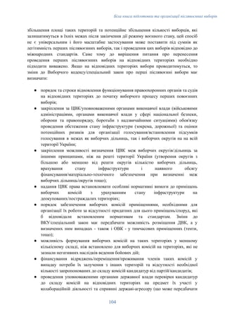 Біла книга підготовки та організації післявоєнних виборів
збільшення площі таких територій та потенційне збільшення кількості виборців, які
залишатимуться в їхніх межах після закінчення дії режиму воєнного стану, цей спосіб
не є універсальним і його масштабне застосування може поставити під сумнів як
легітимність перших післявоєнних виборів, так і проведення цих виборів відповідно до
міжнародних стандартів. Саме тому до вирішення питання про перенесення
проведення перших післявоєнних виборів на відповідних територіях необхідно
підходити виважено. Якщо на відповідних територіях вибори проводитимуться, то
зміни до Виборчого кодексу/спеціальний закон про перші післявоєнні вибори має
визначати:
●​ порядок та строки відновлення функціонування правоохоронних органів та судів
на відповідних територіях до початку виборчого процесу перших повоєнних
виборів;
●​ закріплення за ЦВК/уповноваженими органами виконавчої влади (військовими
адміністраціями, органами виконавчої влади у сфері національної безпеки,
оборони та правопорядку, боротьби з надзвичайними ситуаціями) обов'язку
проведення обстеження стану інфраструктури (зокрема, дорожньої) та оцінки
потенційних ризиків для організації голосування/встановлення підсумків
голосування в межах як виборчих дільниць, так і виборчих округів на на всій
території України;
●​ закріплення можливості визначення ЦВК меж виборчих округів/дільниць за
іншими принципами, ніж на решті території України (утворення округів з
більшою або меншою від решти округів кількістю виборчих дільниць,
врахування стану інфраструктури і наявного обсягу
фінансування/матеріально-технічного забезпечення при визначенні меж
виборчих дільниць/округів тощо);
●​ надання ЦВК права встановлювати особливі нормативні вимоги до приміщень
виборчих комісій з урахуванням стану інфраструктури на
деокупованих/постраждалих територіях;
●​ порядок забезпечення виборчих комісій приміщеннями, необхідними для
організації їх роботи за відсутності придатних для цього приміщень/споруд, які
б відповідали встановленим нормативам та стандартам. Зміни до
ВКУ/спеціальний закон має передбачати можливість розміщення ДВК, а у
визначених ним випадках - також і ОВК - у тимчасових приміщеннях (тенти,
тощо);
●​ можливість формування виборчих комісій на таких територіях у меншому
кількісному складі, ніж встановлено для виборчих комісій на територіях, які не
зазнали негативних наслідків ведення бойових дій;
●​ фінансування відряджень/переміщення/проживання членів таких комісій у
випадку потреби їх залучення з інших територій та відсутності необхідної
кількості запропонованих до складу комісій кандидатур від партій/кандидатів;
●​ проведення уповноваженими органами державної влади перевірки кандидатур
до складу комісій на відповідних територіях на предмет їх участі у
колабораційній діяльності та сприянні державі-агресору (що може передбачати
104
 