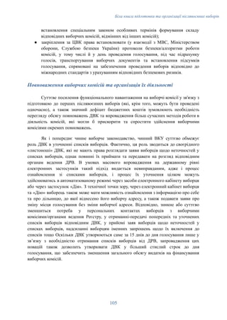 Біла книга підготовки та організації післявоєнних виборів
встановлення спеціальним законом особливих термінів формування складу
відповідних виборчих комісій, відмінних від інших комісій);
●​ закріплення за ЦВК права встановлювати (у взаємодії з МВС, Міністерством
оборони, Службою безпеки України) протоколи безпеки/алгоритми роботи
комісій, у тому числі й у день проведення голосування, під час підрахунку
голосів, транспортування виборчих документів та встановлення підсумків
голосування, спрямовані на забезпечення проведення виборів відповідно до
міжнародних стандартів з урахуванням відповідних безпекових ризиків.
Повноваження виборчих комісій та організація їх діяльності
Суттєве посилення функціонального навантаження на виборчі комісії у зв'язку з
підготовкою до перших післявоєнних виборів (які, крім того, можуть бути проведені
одночасно), а також значний дефіцит бюджетних коштів зумовлюють необхідність
перегляду обсягу повноважень ДВК та впровадження більш сучасних методів роботи в
діяльність комісій, які могли б прискорити та спростити здійснення виборчими
комісіями окремих повноважень.
Як і попереднє чинне виборче законодавство, чинний ВКУ суттєво обмежує
роль ДВК в уточненні списків виборців. Фактично, ця роль зводиться до своєрідного
«листоноші» ДВК, які не мають права розглядати заяви виборців щодо неточностей у
списках виборців, однак повинні їх приймати та передавати на розгляд відповідним
органам ведення ДРВ. В умовах масового впровадження на державному рівні
електронних застосунків такий підхід видається невиправданим, адже і процес
ознайомлення зі списками виборців, і процес їх уточнення цілком можуть
здійснюватись в автоматизованому режимі через засоби електронного кабінету виборця
або через застосунок «Дія». З технічної точки зору, через електронний кабінет виборця
та «Дію» виборець також може мати можливість ознайомлення з інформацією про себе
та про дільницю, до якої віднесено його виборчу адресу, а також подавати заяви про
зміну місця голосування без зміни виборчої адреси. Відповідно, зникне або суттєво
зменшиться потреба у персональних контактах виборців з виборчими
комісіями/органами ведення Реєстру, у отриманні-передачі попередніх та уточнених
списків виборців відповідним ДВК, у прийомі заяв виборців щодо неточностей у
списках виборців, надсиланні виборцям іменних запрошень щодо їх включення до
списків тощо Оскільки ДВК утворюються саме за 15 днів до дня голосування лише у
звʼязку з необхідністю отримання списків виборців від ДРВ, запровадження цих
новацій також дозволить утворювати ДВК у більший стислий строк до дня
голосування, що забезпечить зменшення загального обсягу видатків на фінансування
виборчих комісій.
105
 