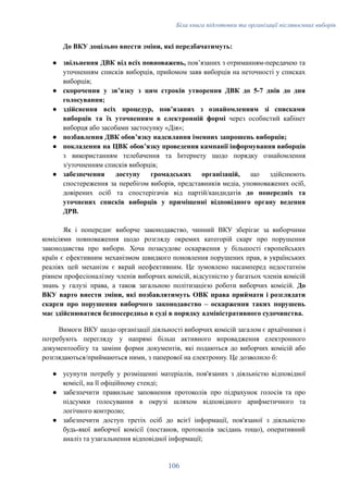 Біла книга підготовки та організації післявоєнних виборів
До ВКУ доцільно внести зміни, які передбачатимуть:
●​ звільнення ДВК від всіх повноважень, повʼязаних з отриманням-передачею та
уточненням списків виборців, прийомом заяв виборців на неточності у списках
виборців;
●​ скорочення у звʼязку з цим строків утворення ДВК до 5-7 днів до дня
голосування;
●​ здійснення всіх процедур, повʼязаних з ознайомленням зі списками
виборців та їх уточненням в електронній формі через особистий кабінет
виборця або засобами застосунку «Дія»;
●​ позбавлення ДВК обовʼязку надсилання іменних запрошень виборців;
●​ покладення на ЦВК обовʼязку проведення кампанії інформування виборців
з використанням телебачення та Інтернету щодо порядку ознайомлення
з/уточненням списків виборців;
●​ забезпечення доступу громадських організацій, що здійснюють
спостереження за перебігом виборів, представників медіа, уповноважених осіб,
довірених осіб та спостерігачів від партій/кандидатів до попередніх та
уточнених списків виборців у приміщенні відповідного органу ведення
ДРВ.
Як і попереднє виборче законодавство, чинний ВКУ зберігає за виборчими
комісіями повноваження щодо розгляду окремих категорій скарг про порушення
законодавства про вибори. Хоча позасудове оскарження у більшості європейських
країн є ефективним механізмом швидкого поновлення порушених прав, в українських
реаліях цей механізм є вкрай неефективним. Це зумовлено насамперед недостатнім
рівнем професіоналізму членів виборчих комісій, відсутністю у багатьох членів комісій
знань у галузі права, а також загальною політизацією роботи виборчих комісій. До
ВКУ варто внести зміни, які позбавлятимуть ОВК права приймати і розглядати
скарги про порушення виборчого законодавство – оскарження таких порушень
має здійснюватися безпосередньо в суді в порядку адміністративного судочинства.
Вимоги ВКУ щодо організації діяльності виборчих комісій загалом є архаїчними і
потребують перегляду у напрямі більш активного впровадження електронного
документообігу та заміни форми документів, які подаються до виборчих комісій або
розглядаються/приймаються ними, з паперової на електронну. Це дозволило б:
●​ усунути потребу у розміщенні матеріалів, пов'язаних з діяльністю відповідної
комісії, на її офіційному стенді;
●​ забезпечити правильне заповнення протоколів про підрахунок голосів та про
підсумки голосування в окрузі шляхом відповідного арифметичного та
логічного контролю;
●​ забезпечити доступ третіх осіб до всієї інформації, пов'язаної з діяльністю
будь-якої виборчої комісії (постанов, протоколів засідань тощо), оперативний
аналіз та узагальнення відповідної інформації;
106
 