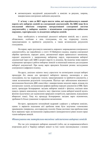 Біла книга підготовки та організації післявоєнних виборів
●​ автоматизувати внутрішній документообіг в комісіях за рахунок, зокрема,
використання електронних шаблонів документів.
У звʼязку з цим до ВКУ варто внести зміни, які передбачатимуть повний
перехід всіх виборчих комісій на електронний документообіг. На ЦВК може бути
покладений обов'язок створення централізованої електронної системи
документообігу у виборчих комісіях з відповідними електронними кабінетами
окружних, територіальних та дільничних виборчих комісій.
Існує необхідність в оптимізації діяльності виборчих комісій, яка є досить
обтяжливою, особливо в день голосування, під час підрахунку голосів,
транспортування та прийняття документів, а також встановлення результатів
голосування.
По-перше, варто розглянути можливість широкого запровадження електронного
документообігу, що передбачено у статті 18 Виборчого кодексу, зокрема електронної
обробки протоколів, передачі даних, автоматичної звірки правильності заповнення,
передачі документів у закордонному виборчому окрузі, оприлюднення виборчої
документації через сайт ЦВК в розрізі округів та дільниць. Це водночас може сприяти
підвищенню прозорості роботи виборчих комісій та мінімізації помилок для складання
виборчої документації. При цьому варто врахувати безпекові ризики застосування
електронного цифрового підпису.
По-друге, доцільно оцінити змогу спростити чи оптимізувати складні виборчі
процедури без шкоди для прозорості виборчого процесу, насамперед в день
голосування, під час підрахунку голосів, транспортування та прийняття документів, а
також встановлення результатів голосування. Йдеться про забезпечення можливості
виготовлення бюлетенів ДВК самостійно з використанням захисних марок, відмову від
контрольних талонів, встановлення графіків прийому-передачі документів в ОВК. Крім
цього, процедури безперервних засідань виборчих комісій є фікцією, оскільки вони
можуть тривати невизначену кількість часу і фактично члени виборчої комісій мусять
фізично відлучатися для задоволення природних потреб (сон, харчування, відвідування
вбиральні тощо). Тому від процедур безперервних засідань варто відмовитися,
зробивши їх більш гуманними та юридично визначеними.
По-третє, враховуючи потенційний кадровий «дефіцит» у виборчих комісіях,
одним із варіантів подолання цієї проблеми може бути залучення «тимчасових
працівників» (наприклад, для підрахунку голосів). Однак системно така проблема може
бути вирішена через встановлення справедливого (конкурентного) рівня оплати праці
членів виборчих комісій.
Фінансування та матеріально-технічне забезпечення виборчих комісій
Під час усіх попередніх виборчих кампаній (тобто, ще до широкомасштабного
вторгнення росії в Україну) виборчі комісії та їхні члени зіштовхувалися з низкою
107
 