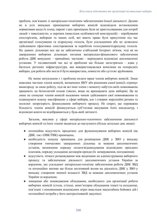 Біла книга підготовки та організації післявоєнних виборів
проблем, повʼязаних із матеріально-технічним забезпеченням їхньої діяльності. Далеко
не в усіх випадках приміщення виборчих комісій відповідали встановленим
нормативам щодо їх площ; окремі з цих приміщень були не пристосованими для потреб
людей з інвалідністю, в окремих (внаслідок особливостей конструкцій) – перебування
спостерігачів, виборців та інших осіб, які мають право бути присутніми під час
організації голосування та підрахунку голосів, було ускладненим або не дозволяло
здійснювати ефективне спостереження за перебігом голосування/підрахунку голосів.
На деяких дільницях все ще не забезпечено стабільний Інтернет зв'язок, тоді як на
закордонних виборчих дільницях питання матеріально-фінансового забезпечення
роботи ДВК вимушені – принаймні, частково – вирішувати відповідні дипломатичні
установи. У післявоєнний час всі ці проблеми ще більше загостряться – адже у
багатьох регіонах інфраструктура, яка використовувалася комісіями на попередніх
виборах для роботи або могла б бути використана, повністю або суттєво зруйнована.
Не менш актуальною є і проблема оплати праці членів виборчих комісій. Лише
невелика частина членів комісій, визначених ВКУ або рішенням самої комісії, отримує
винагороду за свою роботу, тоді як всі інші члени з моменту набуття своїх повноважень
працюють на безоплатній основі (звісно, якщо не враховувати день виборів). Це не
лише не спонукає членів комісій належним чином здійснювати свої повноваження та
підвищувати власну кваліфікацію у сфері виборів, але і створює корупційні ризики та
посилює непрозорість фінансування виборчого процесу. Не секрет, що переважна
більшість членів комісій фінансуються субʼєктами висування їхніх кандидатур, і
відповідні кошти не відображаються у будь-якій звітності.
Загалом, виклики у сфері матеріально-технічного забезпечення діяльності
виборчих комісій та їхніх членів зводяться до наступного (більш детально див. вище):
●​ потенційна відсутність придатних для функціонування виборчих комісій (як
ДВК, так і ОВК/ТВК) приміщень;
●​ необхідність пошуку приміщень для розміщення ДВК у ЗВО у випадку
створення тимчасових закордонних дільниць за межами дипломатичних
установ, визначення порядку оплати/відшкодування відповідних орендних
платежів, порядку укладання договорів оренди (їх затвердження, погодження);
●​ відсутність чіткого розмежування між видатками на адміністрування виборчого
процесу та забезпечення діяльності дипломатичних установ України за
кордоном, що ускладнює матеріально-технічне забезпечення роботи ДВК ЗВД
та потенційно матиме ще більш негативний вплив на діяльність ДВК у ЗВО у
випадку створення значної кількості ЗВД за межами дипломатичних установ
України за кордоном;
●​ знищення або пошкодження обладнання, необхідного для організації роботи
виборчих комісій (столи, стільці, компʼютерне обладнання тощо) та складнощі,
повʼязані з поповненням відповідних втрат внаслідок масштабних бойових дій і
потенційної потреби у його централізованій закупівлі;
108
 