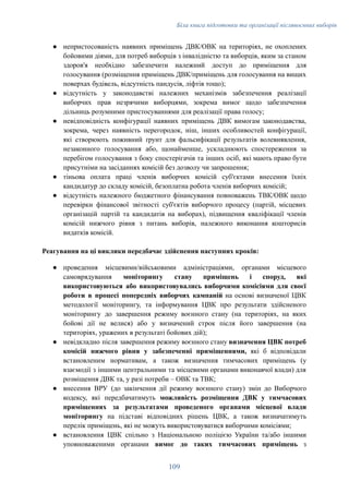 Біла книга підготовки та організації післявоєнних виборів
●​ непристосованість наявних приміщень ДВК/ОВК на територіях, не охоплених
бойовими діями, для потреб виборців з інвалідністю та виборців, яким за станом
здоров'я необхідно забезпечити належний доступ до приміщення для
голосування (розміщення приміщень ДВК/приміщень для голосування на вищих
поверхах будівель, відсутність пандусів, ліфтів тощо);
●​ відсутність у законодавстві належних механізмів забезпечення реалізації
виборчих прав незрячими виборцями, зокрема вимог щодо забезпечення
дільниць розумними пристосуваннями для реалізації права голосу;
●​ невідповідність конфігурації наявних приміщень ДВК вимогам законодавства,
зокрема, через наявність перегородок, ніш, інших особливостей конфігурації,
які створюють поживний ґрунт для фальсифікації результатів волевиявлення,
незаконного голосування або, щонайменше, ускладнюють спостереження за
перебігом голосування з боку спостерігачів та інших осіб, які мають право бути
присутніми на засіданнях комісій без дозволу чи запрошення;
●​ тіньова оплата праці членів виборчих комісій суб'єктами внесення їхніх
кандидатур до складу комісій, безоплатна робота членів виборчих комісій;
●​ відсутність належного бюджетного фінансування повноважень ТВК/ОВК щодо
перевірки фінансової звітності суб'єктів виборчого процесу (партій, місцевих
організацій партій та кандидатів на виборах), підвищення кваліфікації членів
комісій нижчого рівня з питань виборів, належного виконання кошторисів
видатків комісій.
Реагування на ці виклики передбачає здійснення наступних кроків:
●​ проведення місцевими/військовими адміністраціями, органами місцевого
самоврядування моніторингу стану приміщень і споруд, які
використовуються або використовувались виборчими комісіями для своєї
роботи в процесі попередніх виборчих кампаній на основі визначеної ЦВК
методології моніторингу, та інформування ЦВК про результати здійсненого
моніторингу до завершення режиму воєнного стану (на територіях, на яких
бойові дії не велися) або у визначений строк після його завершення (на
територіях, уражених в результаті бойових дій);
●​ невідкладно після завершення режиму воєнного стану визначення ЦВК потреб
комісій нижчого рівня у забезпеченні приміщеннями, які б відповідали
встановленим нормативам, а також визначення тимчасових приміщень (у
взаємодії з іншими центральними та місцевими органами виконавчої влади) для
розміщення ДВК та, у разі потреби – ОВК та ТВК;
●​ внесення ВРУ (до закінчення дії режиму воєнного стану) змін до Виборчого
кодексу, які передбачатимуть можливість розміщення ДВК у тимчасових
приміщеннях за результатами проведеного органами місцевої влади
моніторингу на підставі відповідних рішень ЦВК, а також визначатимуть
перелік приміщень, які не можуть використовуватися виборчими комісіями;
●​ встановлення ЦВК спільно з Національною поліцією України та/або іншими
уповноваженими органами вимог до таких тимчасових приміщень з
109
 