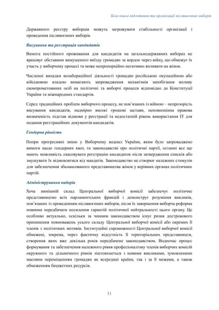 Біла книга підготовки та організації післявоєнних виборів
Державного реєстру виборців можуть загрожувати стабільності організації і
проведення післявоєнних виборів.
Висування та реєстрація кандидатів
Вимога постійного проживання для кандидатів на загальнодержавних виборах не
враховує обставини вимушеного виїзду громадян за кордон через війну, що обмежує їх
участь у виборчому процесі та може непропорційно негативно впливати на жінок.
Численні випадки колабораційної діяльності громадян російською окупаційною або
військовою владою вимагають запровадження механізмів запобігання впливу
скомпрометованих осіб на політичні та виборчі процеси відповідно до Конституції
України та міжнародних стандартів.
Серед традиційних проблем виборчого процесу, не пов’язаних із війною – непрозорість
висування кандидатів, надмірно високі грошові застави, неповноцінна правова
визначеність підстав відмови у реєстрації та недостатній рівень використання ІТ для
подання реєстраційних документів кандидатів.
Гендерна рівність
Попри прогресивні зміни у Виборчому кодексі України, яким було запроваджено
вимоги щодо гендерних квот, та законодавстві про політичні партії, останні все ще
мають можливість скасовувати реєстрацію кандидаток після затвердження списків або
змушувати їх відмовлятися від мандатів. Законодавство не створює належних стимулів
для забезпечення збалансованого представництва жінок у керівних органах політичних
партій.
Адміністрування виборів
Хоча нинішній склад Центральної виборчої комісії забезпечує політичне
представництво всіх парламентських фракцій і демонструє розуміння викликів,
пов’язаних із проведенням післявоєнних виборів, після їх завершення виборча реформа
повинна передбачати посилення гарантій політичної нейтральності цього органу. Це
особливо актуально, оскільки за чинним законодавством існує ризик дострокового
припинення повноважень усього складу Центральної виборчої комісії або окремих її
членів з політичних мотивів. Інституційні спроможності Центральної виборчої комісії
обмежені, зокрема, через фактичну відсутність її територіальних представництв,
створення яких вже декілька років передбачене законодавством. Водночас процес
формування та забезпечення належного рівня професіоналізму членів виборчих комісій
окружного та дільничного рівнів зіштовхнеться з новими викликами, зумовленими
масовим переміщенням громадян як всередині країни, так і за її межами, а також
обмеженням бюджетних ресурсів.
11
 