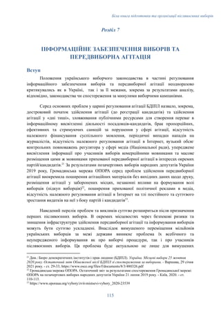Біла книга підготовки та організації післявоєнних виборів
Розділ 7
ІНФОРМАЦІЙНЕ ЗАБЕЗПЕЧЕННЯ ВИБОРІВ ТА
ПЕРЕДВИБОРНА АГІТАЦІЯ
Вступ
Положення українського виборчого законодавства в частині регулювання
інформаційного забезпечення виборів та передвиборної агітації неодноразово
критикувались як в Україні, так і за її межами, зокрема за результатами аналізу,
відповідно, законодавства чи спостереження за минулими виборчими кампаніями.
Серед основних проблем у царині регулювання агітації БДІПЛ назвало, зокрема,
достроковий початок здійснення агітації (до реєстрації кандидатів) та здійснення
агітації у «дні тиші», зловживання публічними ресурсами для створення переваг в
інформаційному висвітленні діяльності посадовців-кандидатів, брак пропорційних,
ефективних та стримуючих санкцій за порушення у сфері агітації, відсутність
належного фінансування суспільного мовлення, періодичні випадки нападів на
журналістів, відсутність належного регулювання агітації в Інтернет, вузький обсяг
контрольних повноважень регулятора у сфері медіа (Національної ради), упереджене
висвітлення інформації про учасників виборів комерційними мовниками та масове
розміщення цими ж мовниками прихованої передвиборної агітації в інтересах окремих
партій/кандидатів.21
За результатами позачергових виборів народних депутатів України
2019 року, Громадянська мережа ОПОРА серед проблем здійснення передвиборної
агітації виокремила поширення агітаційних матеріалів без вихідних даних щодо друку,
розміщення агітації у заборонених місцях, незаконні впливи на формування волі
виборців (підкуп виборців)22
, поширення прихованої політичної реклами в медіа,
відсутність належного регулювання агітації в Інтернет на тлі постійного та суттєвого
зростання видатків на неї з боку партій і кандидатів23
.
Наведений перелік проблем та викликів суттєво розшириться після призначення
перших післявоєнних виборів. В окремих місцевостях через безпекові ризики та
знищення інфраструктури здійснення передвиборної агітації та інформування виборців
можуть бути суттєво ускладнені. Внаслідок вимушеного переміщення мільйонів
українських виборців за межі держави виникне проблема їх всебічного та
неупередженого інформування як про виборчі процедури, так і про учасників
післявоєнних виборів. Ця проблема буде актуальною не лише для вимушених
23
https://www.oporaua.org/vybory/zvit-mistsevi-vybory_2020-23539
22
Громадянська мережа ОПОРА. Остаточний звіт за результатами спостереження Громадянської мережі
ОПОРА на позачергових виборах народних депутатів України 21 липня 2019 року. - Київ, 2020. - ст.
110-113.
21
Див.: Бюро демократичних інститутів і прав людини (БДІПЛ). Україна. Місцеві вибори 25 жовтня
2020 року. Остаточний звіт Обмеженої місії БДІПЛ зі спостереження за виборами. - Варшава, 29 січня
2021 року. - ст. 29-33; https://www.osce.org/files/f/documents/8/3/480326.pdf
115
 