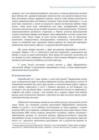 Біла книга підготовки та організації післявоєнних виборів
мігрантів, але й для військовослужбовців, адже навіть у випадку припинення активної
фази бойових дій з державою-агресором значна частина з них протягом тривалого часу
буде дислокована поблизу державного кордону з росією та/або поблизу актуальної на
момент завершення війни лінії бойового зіткнення. Також цілком очевидним є і те, що
росія буде зацікавлена у впливі на результати перших післявоєнних виборів. Серед
іншого, такий вплив може здійснюватися нею через дезінформаційні кампанії,
механізми протидії яким все ще потрібно визначити на законодавчому рівні. З початком
широкомасштабного російського вторгнення в Україну розпочав функціонування
єдиний телевізійний марафон, який формує єдину інформаційну політику у висвітленні
ключових подій. Рівень довіри до нього суттєво зменшився, тоді як перспективи
відновлення плюралістичного медіасередовища залишаються невизначеними. Це
далеко не вичерпний пласт зумовлених війною проблем, які доведеться вирішувати
українському законодавцю у коротко- та середньостроковій перспективі.
Ще одним виміром викликів у сфері регулювання передвиборної агітації є
інтеграція України в ЄС та необхідність адаптації українського законодавства про
вибори та медіа до acquis communautaire. Хоча процес цієї адаптації і розпочався, він
ще далекий від свого завершення. Відповідно, низка положень Виборчого кодексу та
суміжного законодавства потребують суттєвого перегляду.
У цьому Розділі розглянуто основні виклики у сфері інформаційного
забезпечення виборів та регулювання передвиборної агітації, а також запропоновано
рекомендації щодо їх усунення.
Ключові виклики
Європейський суд з прав людини у низці своїх рішень24
сформулював позиції
щодо співвідношення права на свободу вираження поглядів, гарантованого статтею 10
Європейської конвенції про захист прав людини, та основоположних свобод; і права на
вільні вибори, закріпленого у статті 3 Першого протоколу до цієї Конвенції. Суд
погодився з тим, що обидва права є основою демократичної системи та перебувають у
конфлікті між собою, та разом з тим зазначив, що у держав є широкі межі свободи
розсуду щодо встановлення обмежень у реалізації цих прав, що своєю чергою сприяє
досягненню балансу між ними.
Український законодавець використав цю свободу розсуду в регулюванні агітації
таким чином, що положення стосовно регулювання інформаційного висвітлення
виборів та агітації є чи не найбільш деталізованими не лише порівняно з іншими
розділами ВКУ, але й порівняно з виборчим законодавством інших країн Європи. Низка
врегульованих ВКУ питань (порядок проведення теледебатів, порядок визначення і
оприлюднення розцінок на політичну рекламу, порядок/послідовність трансляції
передвиборної агітації на радіо/телебаченні тощо) у більшості європейських країн або
взагалі не є предметом законодавчого регулювання, або ж регулюється рамково чи
24
“Боуман проти Сполученого Королівства” (“Bowman v. the United Kingdom”), “Матьє Моан і Клерфейт
проти Бельгії” (“Mathieu-Mohin and Clerfayt v. Belgium”), “Лінгенс проти Австрії” (“Lingens v. Austria”).
116
 