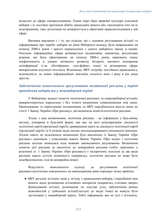 Біла книга підготовки та організації післявоєнних виборів
віднесені до сфери саморегулювання. Однак через брак правової культури учасників
виборів і їх постійне прагнення обійти законодавчі вимоги або «заплющити очі» на їх
недотримання, така деталізація не конвертується в ефективне правозастосування у цій
сфері.
Вагомим викликом є і те, що підходи, які є основою регулювання агітації та
інформування про перебіг виборів на рівні Виборчого кодексу, були напрацьовані на
початку 2000-х років і просто переносилися з одного виборчого закону в інший.
Оскільки інформаційна сфера розвивається надзвичайно динамічно, регуляторні
режими, які були ефективними на початку 2000-х років, виявляють повну
неефективність в умовах активного розвитку Інтернет, масового поширення
дезінформації (т.зв. «ботоферми», «діп-фейки» тощо) та розширення сфери
використання штучного інтелекту. Відповідно, ВКУ потребує постійного приведення у
відповідність до нових інформаційних викликів, кількість яких з року в рік лише
зростає.
Забезпечення комплексного врегулювання політичної реклами у період
проведення виборів та у міжвиборчий період
У Виборчому кодексі поняття «політичної реклами» та «передвиборної агітації»
використовуються паралельно і без чіткого визначення співвідношення між ними.
Прикінцевими та перехідними положеннями до ВКУ передбачалося внести зміни до
статті 1 Закону України «Про рекламу», які визначали поняття політичної реклами.
Згідно з цим визначенням, політична реклама – це інформація у будь-якому
вигляді, поширена в будь-якій формі, яка має на меті популяризацію діяльності
політичної партії (організації партії), привернення уваги до діяльності політичної партії
(організації партії) та її позиції щодо питань загальнодержавного (місцевого) значення.
Згодом навіть це недосконале визначення було виключено із Закону України «Про
рекламу» одночасно з ухваленням нового Закону України «Про медіа» і політична
реклама загалом опинилася поза межами законодавчого регулювання. Визначення
поняття цієї реклами за аналогією до комерційної реклами (тобто «реклами» у
розумінні ст. 1 Закону України «Про рекламу») є недоречним, оскільки ці два види
реклами мають суттєві відмінності (наприклад, політична реклама не може бути
недобросовісною, тоді як комерційна може).
Відсутність комплексного підходу до регулювання політичної
реклами/«політичних повідомлень» на законодавчому рівні породжує низку проблем:
●​ ВКУ регулює агітацію лише у звʼязку з проведенням виборів, і передбачені ним
вимоги щодо розміщення агітаційних матеріалів (наприклад, стосовно джерел
фінансування агітації, розміщення на підставі угод, забезпечення рівних
можливостей у здійсненні агітації/доступі до медіа тощо) не можуть бути
застосовані у міжвиборчий період. Тобто інформація, яка по суті є агітацією,
117
 