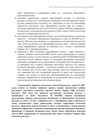 Біла книга підготовки та організації післявоєнних виборів
однак здійснюється у міжвиборчий період, не є предметом законодавчого
регулювання взагалі;
●​ одночасне використання термінів «передвиборна агітація» та «політична
реклама» за відсутності законодавчого визначення політичної реклами створює
не лише термінологічну плутанину, але і призводить до того, що законодавець
намагається регулювати саме передвиборну агітацію (про що свідчать і
положення законопроєкту реєстр. № 8310 від 27 грудня 2022 року, спрямованого
на комплексне удосконалення регулювання агітації, в якому поняття політичної
реклами не використовується взагалі);
●​ регулювання саме передвиборної агітації, а не політичної реклами, не відповідає
праву ЄС – Регламент Європейського Парламенту та Ради № 2024/900 від 13
березня 2024 року про прозорість та таргетування політичної реклами регулює
саме політичну рекламу, а не передвиборну агітацію, тобто – набагато ширший
спектр інформаційних відносин, які виникають як у звʼязку з проведенням
виборів, так і у міжвиборчий період;
●​ закріплене у ВКУ визначення передвиборної агітації є вкрай звуженим і
дозволяє обходити встановлені ВКУ вимоги щодо фінансування та порядку
здійснення агітації. У цьому контексті згаданий Регламент № 2024/900 визначає
політичну рекламу набагато ширше: як підготовку, розміщення, просування,
публікацію, поширення чи розповсюдження у будь-який спосіб повідомлення –
за винагороду або в рамках здійснення самостійної діяльності чи в рамках
політичної рекламної кампанії – політичним актором або іншим субʼєктом в
його інтересах або від його імені (крім випадку, якщо таке повідомлення має
суто приватний або суто комерційний характер) чи якщо таке повідомлення
створене для впливу на результати виборів/референдуму, на електоральну
поведінку виборців або на законодавчий чи регуляторний процес на рівні ЄС,
національному, регіональному або місцевому рівнях.
З урахуванням широкого визначення політичної реклами у праві ЄС, ВРУ
варто задовго до початку виборчого процесу перших післявоєнних виборів
розглянути можливість ухвалення окремого Закону України «Про політичну
рекламу». Цей закон має привести регулювання політичної реклами у
відповідність до вимог Регламенту № 2024/900, зокрема передбачати
врегулювання порядку виготовлення, розміщення та фінансування політичної
реклами не лише у звʼязку з виборами, але і у міжвиборчий період, забезпечити
захист персональних даних користувачів, належне маркування політичної
реклами, збереження відомостей щодо її змісту та розміщення, а також надання
відповідної інформації за запитами уповноважених органів державного контролю.
Прикінцеві та перехідні положення цього Закону мають передбачати внесення
змін до ВКУ, спрямованих на гармонізацію його норм із Законом України «Про
політичну рекламу».
118
 