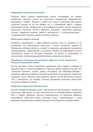 Біла книга підготовки та організації післявоєнних виборів
Інформаційне забезпечення та агітація
Російська агресія зумовила впровадження єдиного телемарафону, що створює
необхідність завчасних зусиль для відновлення конкурентного інформаційного
середовища в Україні. Водночас у країні досі відсутнє комплексне регулювання
політичної реклами як під час виборів, так і у міжвиборчий період, а правове
регулювання агітації в онлайн-медіа та на платформах спільного доступу залишається
недостатнім. Політичні субʼєкти зберігають можливість здійснювати приховану
агітацію, порушуючи принцип рівності можливостей, а посадовці-кандидати –
зловживати своїм статусом у процесі агітаційної діяльності.
Фінансування виборчих кампаній
Контрольні повноваження у сфері виборчих фінансів чітко не визначені та не
розмежовані між Національним агентством з питань запобігання корупції та
Центральною виборчою комісією, а санкції за порушення законодавства залишаються
непропорційними, неефективними та недієвими. Витрати на передвиборну агітацію
здійснюються задовго до реєстрації кандидатів, що робить їх непрозорими та
непідзвітними. Адміністрування виборчих фондів залишається застарілим.
Підготовка до голосування, його проведення, підрахунок голосів, встановлення
підсумків та результатів виборів
Суттєве зростання кількості внутрішньо переміщених осіб в Україні та виборців за
кордоном вимагає значного розширення й перегляду мережі виборчих дільниць. Без
стабілізації безпекової ситуації процес голосування для військовослужбовців і
мешканців найбільш постраждалих регіонів залишатиметься під загрозою і вимагатиме
додаткових зусиль. Водночас через російську агресію суттєво збільшилася кількість
осіб з інвалідністю, що потребує істотного розширення механізмів забезпечення
доступності виборчих дільниць.
Оскарження порушень та відповідальність
Система оскарження виборчих спорів і притягнення до відповідальності залишається
недостатньо ефективною, що було актуальним ще до повномасштабного вторгнення
Росії в Україну. Необхідно посилити відповідальність за порушення виборчого
законодавства, забезпечити якісну підготовку суддів і правоохоронців, а також
врегулювати механізми розслідування порушень, які відбуваються за межами країни.
12
 