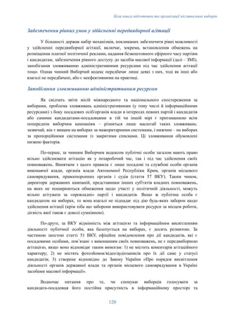 Біла книга підготовки та організації післявоєнних виборів
Забезпечення рівних умов у здійсненні передвиборної агітації
У більшості держав набір механізмів, покликаних забезпечити рівні можливості
у здійсненні передвиборної агітації, включає, зокрема, встановлення обмежень на
розміщення платної політичної реклами, надання безкоштовного ефірного часу партіям
і кандидатам, забезпечення рівного доступу до засобів масової інформації (далі – ЗМІ),
запобігання зловживанню адміністративними ресурсами під час здійснення агітації
тощо. Однак чинний Виборчий кодекс передбачає лише деякі з них, тоді як інші або
взагалі не передбачені, або є неефективними на практиці.
Запобігання зловживанню адміністративним ресурсом
Як свідчать звіти місій міжнародного та національного спостереження за
виборами, проблема зловживань адміністративними (у тому числі й інформаційними
ресурсами) з боку посадових осіб/органів влади в інтересах певних партій і кандидатів
або самими кандидатами-посадовцями в тій чи іншій мірі є притаманною всім
попереднім виборчим кампаніям – різниться лише масштаб таких зловживань:
зазвичай, він є вищим на виборах за мажоритарними системами, і нижчим – на виборах
за пропорційними системами із закритими списками. Ці зловживання обумовлені
низкою факторів.
По-перше, за чинним Виборчим кодексом публічні особи загалом мають право
вільно здійснювати агітацію як у позаробочий час, так і під час здійснення своїх
повноважень. Винятком з цього правила є лише посадові та службові особи органів
виконавчої влади, органів влади Автономної Республіки Крим, органів місцевого
самоврядування, правоохоронних органів і судів (стаття 57 ВКУ). Таким чином,
директори державних кампаній, представники інших суб'єктів владних повноважень,
на яких не поширюються обмеження щодо участі у політичній діяльності, можуть
вільно агітувати за «провладні» партії і кандидатів. Якщо ж публічна особа є
кандидатом на виборах, то вона взагалі не підпадає під дію будь-яких заборон щодо
здійснення агітації (крім хіба що заборони використовувати ресурси за місцем роботи,
дієвість якої також є доволі сумнівною).
По-друге, за ВКУ відмінність між агітацією та інформаційним висвітленням
діяльності публічної особи, яка балотується на виборах, є досить розмитою. За
частиною шостою статті 51 ВКУ, офіційне повідомлення про дії кандидатів, які є
посадовими особами, повʼязані з виконанням своїх повноважень, не є передвиборною
агітацією, якщо воно відповідає таким вимогам: 1) не містить коментарів агітаційного
характеру; 2) не містять фотозйомок/відео/аудіозаписів про їх дії саме у статусі
кандидатів; 3) створене відповідно до Закону України «Про порядок висвітлення
діяльності органів державної влади та органів місцевого самоврядування в Україні
засобами масової інформації».
Водночас питання про те, чи спонукає виборців голосувати за
кандидата-посадовця його постійна присутність в інформаційному просторі та
120
 