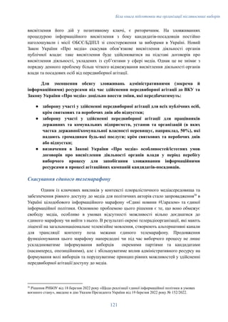 Біла книга підготовки та організації післявоєнних виборів
висвітлення його дій у позитивному ключі, є риторичним. На зловживаннях
процедурою інформаційного висвітлення з боку кандидатів-посадовців постійно
наголошували і місії ОБСЄ/БДІПЛ зі спостереження за виборами в Україні. Новий
Закон України «Про медіа» скасував обовʼязкове висвітлення діяльності органів
публічної влади: таке висвітлення буде здійснюватися на підставі договорів про
висвітлення діяльності, укладених із субʼєктами у сфері медіа. Однак це не знімає з
порядку денного проблему більш чіткого відмежування висвітлення діяльності органів
влади та посадових осіб від передвиборної агітації.
Для зменшення обсягу зловживань адміністративними (зокрема й
інформаційними) ресурсами під час здійснення передвиборної агітації до ВКУ та
Закону України «Про медіа» доцільно внести зміни, які передбачатимуть:
●​ заборону участі у здійсненні передвиборної агітації для всіх публічних осіб,
крім святкових та неробочих днів або відпустки;
●​ заборону участі у здійсненні передвиборної агітації для працівників
державних та комунальних підприємств, установ та організацій (в яких
частка державної/комунальної власності перевищує, наприклад, 50%), які
надають громадянам будь-які послуги; крім святкових та неробочих днів
або відпустки;
●​ визначення в Законі України «Про медіа» особливостей/істотних умов
договорів про висвітлення діяльності органів влади у період перебігу
виборчого процесу для запобігання зловживання інформаційними
ресурсами в процесі агітаційних кампаній кандидатів-посадовців.
Скасування єдиного телемарафону
Одним із ключових викликів у контексті плюралістичного медіасередовища та
забезпечення рівного доступу до медіа для політичних акторів стало запровадження26
в
Україні цілодобового інформаційного марафону «Єдині новини #Uаразом» та єдиної
інформаційної політики. Основною проблемою цього рішення є те, що воно обмежує
свободу медіа, особливо в умовах відсутності можливості вільно доєднатися до
єдиного марафону чи вийти з нього. В результаті окремі телерадіоорганізації, які мають
ліцензії на загальнонаціональне телевізійне мовлення, створюють альтернативні канали
для трансляції контенту поза межами єдиного телемарафону. Продовження
функціонування цього марафону напередодні чи під час виборчого процесу не лише
ускладнюватиме інформування виборців окремими партіями та кандидатами
(насамперед, опозиційними), але і збільшуватиме вплив адміністративного ресурсу на
формування волі виборців та порушуватиме принцип рівних можливостей у здійсненні
передвиборної агітації/доступу до медіа.
26
Рішення РНБОУ від 18 березня 2022 року «Щодо реалізації єдиної інформаційної політики в умовах
воєнного стану», введене в дію Указом Президента України від 19 березня 2022 року № 152/2022.
121
 