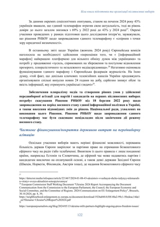 Біла книга підготовки та організації післявоєнних виборів
За даними окремих соціологічних опитувань, станом на початок 2024 року 43%
українців вважали, що єдиний телемарафон втратив свою актуальність, тоді як рівень
довіри до нього загалом знизився з 69% у 2022 році до 43% у 2024 році27
. Окремі
учасники проведених у рамках підготовки цього дослідження інтерв’ю, зауважували,
що рішення РНБОУ щодо запровадження єдиного телемарафону є «спірним з точки
зору юридичної визначеності».
В останньому звіті щодо України (жовтень 2024 року) Європейська комісія
наголосила на необхідності здійснення «переоцінки того, чи є [інформаційний
марафон] найкращою платформою для вільного обміну думок між українцями» та
потребі у продовженні «зусиль, спрямованих на збереження та поступове відновлення
прозорого, плюралістичного та незалежного медіасередовища».28
Негативно оцінювала
функціонування єдиного марафону і Європейська федерація журналістів. На їхню
думку, «той факт, що декілька ключових телевізійних каналів України продовжують
організовувати спільні випуски новин 24 години на добу, серйозно знижує обсяг та
якість інформації, яку отримують українські глядачі»29
.
Забезпечення плюралізму медіа та створення рівних умов у здійсненні
передвиборної агітації для партій і кандидатів на перших післявоєнних виборах
потребує скасування Рішення РНБОУ від 18 березня 2022 року щодо
запровадження на період воєнного стану єдиної інформаційної політики в Україні,
а також внесення відповідних змін до рішень Національної ради, ухвалених на
виконання цього Рішення. Рішення РНБОУ щодо запровадження єдиного
телемарафону має бути скасоване невідкладно після закінчення дії режиму
воєнного стану.
Часткове фінансування/покриття державою витрат на передвиборну
агітацію
Оскільки учасники виборів мають нерівні фінансові можливості, переважна
більшість держав Європи закріплює за партіями право на отримання безкоштовного
ефірного часу на радіо і/або телебаченні. Винятком із цього правила є лише поодинокі
країни, наприклад Естонія та Словаччина, де ефірний час може надаватись партіям і
кандидатам виключно на оплачуваній основі, а також деякі держави Західної Європи
(Швеція, Норвегія, Фінляндія, Австрія тощо), де надання безкоштовного ефірного часу
29
https://europeanjournalists.org/blog/2024/05/13/ukraine-mfrr-partners-highlight-ongoing-press-freedom-issues/
28
European Commission Staff Working Document "Ukraine 2024 Report Accompanying the Document
Communication from the Commission to the European Parliament, the Council, the European Economic and
Social Committee, and the Committee of Regions. 2024 Communication on EU Enlargement Policy", Brussels,
30.10.2024, pp. 8, 39;
https://neighbourhood-enlargement.ec.europa.eu/document/download/1924a044-b30f-48a2-99c1-50edeac14da1
_en?filename=Ukraine%20Report%202024.pdf
27
https://detector.media/infospace/article/221467/2024-01-08-43-ukraintsiv-vvazhayut-shcho-iedynyy-telemarafo
n-vtratyv-svoyu-aktualnist-sotsopytuvannya/
122
 