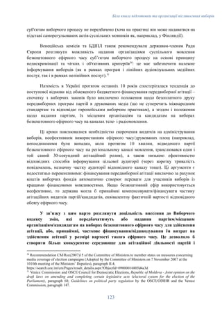 Біла книга підготовки та організації післявоєнних виборів
суб'єктам виборчого процесу не передбачено (хоча на практиці він може надаватися на
підставі саморегульованих актів суспільних мовників як, наприклад, у Фінляндії).
Венеційська комісія та БДІПЛ також рекомендували державам-членам Ради
Європи розглянути можливість надання організаціями суспільного мовлення
безкоштовного ефірного часу субʼєктам виборчого процесу на основі принципу
недискримінації та чітких і об'єктивних критеріїв30
: це має забезпечити належне
інформування виборців (як в рамках програм і лінійних аудіовізуальних медійних
послуг, так і в рамках нелінійних послуг).31
Натомість в Україні протягом останніх 10 років спостерігалася тенденція до
поступової відмови від обмеженого бюджетного фінансування передвиборної агітації –
спочатку з виборчих законів було виключено положення щодо безоплатного друку
передвиборних програм партій в друкованих медіа (що не суперечить міжнародним
стандартам та відповідає європейським виборчим практикам), а згодом і положення
щодо надання партіям, їх місцевим організаціям та кандидатам на виборах
безкоштовного ефірного часу на каналах теле- і радіомовлення.
Ці кроки пояснювалися необхідністю скорочення видатків на адміністрування
виборів, неефективним використанням ефірного часу/друкованих площ (наприклад,
непоодинокими були випадки, коли протягом 10 хвилин, відведеного партії
безкоштовного ефірного часу на регіональному каналі мовлення, транслювався один і
той самий 30-секундний агітаційний ролик), а також низькою ефективністю
відповідних способів інформування цільової аудиторії (через коротку тривалість
повідомлень, незначну частку аудиторії відповідного каналу тощо). Ці аргументи є
недостатньо переконливими: фінансування передвиборної агітації виключно за рахунок
коштів виборчих фондів автоматично створює переваги для учасників виборів із
кращими фінансовими можливостями. Якщо безкоштовний ефір використовується
неефективно, то держава могла б принаймні компенсовувати/фінансувати частину
агітаційних видатків партій/кандидатів, еквівалентну фактичній вартості відповідного
обсягу ефірного часу.
У звʼязку з цим варто розглянути доцільність внесення до Виборчого
кодексу змін, які передбачатимуть або надання партіям/місцевим
організаціям/кандидатам на виборах безкоштовного ефірного часу для здійснення
агітації, або, принаймні, часткове фінансування/відшкодування їм витрат на
здійснення агітації у розмірі вартості такого ефірного часу. Це дозволило б
створити більш конкурентне середовище для агітаційної діяльності партій і
31
Venice Commission and OSCE Council for Democratic Elections, Republic of Moldova - Joint opinion on the
draft laws on amending and completing certain legislative acts (electoral system for the election of the
Parliament), paragraph 68; Guidelines on political party regulation by the OSCE/ODIHR and the Venice
Commission, paragraph 147.
30
Recommendation CM/Rec(2007)15 of the Committee of Ministers to member states on measures concerning
media coverage of election campaigns (Adopted by the Committee of Ministers on 7 November 2007 at the
1010th meeting of the Ministers’ Deputies), paragraph IІ.4;
https://search.coe.int/cm/Pages/result_details.aspx?ObjectId=09000016805d4a3d
123
 