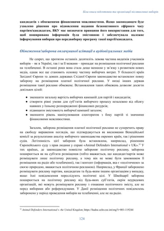 Біла книга підготовки та організації післявоєнних виборів
кандидатів з обмеженими фінансовими можливостями. Якщо законодавцем буде
ухвалено рішення про відновлення надання безкоштовного ефірного часу
партіям/кандидатам, ВКУ має визначати принципи його використання для того,
щоб поширювана інформація була змістовною і забезпечувала належне
інформування виборця про передвиборну програму такої партії/кандидата.
Обмеження/заборона оплачуваної агітації в аудіовізуальних медіа
Не секрет, що протягом останніх десятиліть левова частина видатків учасників
виборів – як в Україні, так і за її межами – припадає на розміщення політичної реклами
на телебаченні. В останні роки вона стала дещо меншою у звʼязку з розвитком нових
медіа, однак все ще становить основну частину виборчих витрат. У більшості країн
Західної Європи та деяких державах Східної Європи законодавство встановлює повну
заборону на розміщення платної політичної реклами. У низці інших держав
розміщення такої реклами обмежене. Встановлення таких обмежень дозволяє досягти
декількох цілей:
●​ зменшити загальну вартість виборчих кампаній для партій і кандидатів;
●​ створити рівні умови для субʼєктів виборчого процесу незалежно від обсягу
наявних у їхньому розпорядженні фінансових ресурсів;
●​ підвищити змістовність виборчої кампанії загалом;
●​ зменшити рівень маніпулювання електоратом з боку партій зі значними
фінансовими можливостями.
Загалом, заборона розміщення платної політичної реклами не суперечить праву
на свободу вираження поглядів, що підтверджується як висновками Венеційської
комісії за результатами аналізу виборчого законодавства окремих країн, так і рішенням
судів. Легітимність цієї заборони була встановлена, наприклад, рішенням
Європейського суду з прав людини у справі «Animal Defenders International v UK».32
У
тих країнах, де законодавство повністю забороняє політичну рекламу, заборона
поширюється як на суб'єкти розміщення (тобто вважається, що кандидат/партія може
розміщувати лише політичну рекламу, а тому він не може бути замовником її
розміщення на радіо або телебаченні), так і контент (інформація, яка є «політичною» за
своєю природою, вважається політичною рекламою). Наприклад, у Франції заборонено
розміщувати рекламу партіям, кандидатам та будь-яким іншим організаціям у випадку,
якщо їхні повідомлення переслідують політичні цілі. У Швейцарії заборона
поширюється на політичну рекламу від будь-яких субʼєктів, окрім неурядових
організацій, які можуть розміщувати рекламу з ознаками політичного змісту, але не
перед виборами або референдумами. У Данії розміщення політичних повідомлень
заборонено у період проведення виборів на телебаченні, але не на радіо.
32
Animal Defenders International v. the United Kingdom; https://hudoc.echr.coe.int/eng?i=001-119244
124
 