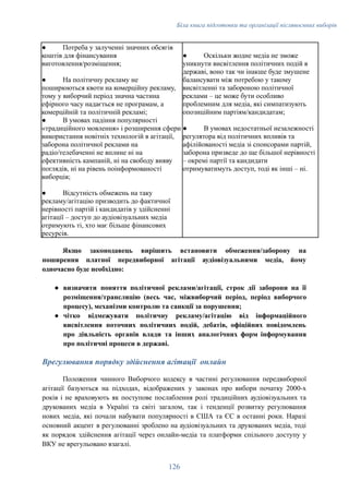 Біла книга підготовки та організації післявоєнних виборів
●​ Потреба у залученні значних обсягів
коштів для фінансування
виготовлення/розміщення;
●​ На політичну рекламу не
поширюються квоти на комерційну рекламу,
тому у виборчий період значна частина
ефірного часу надається не програмам, а
комерційній та політичній рекламі;
●​ В умовах падіння популярності
«традиційного мовлення» і розширення сфери
використання новітніх технологій в агітації,
заборона політичної реклами на
радіо/телебаченні не вплине ні на
ефективність кампаній, ні на свободу вияву
поглядів, ні на рівень поінформованості
виборців;
●​ Відсутність обмежень на таку
рекламу/агітацію призводить до фактичної
нерівності партій і кандидатів у здійсненні
агітації – доступ до аудіовізуальних медіа
отримують ті, хто має більше фінансових
ресурсів.
●​ Оскільки жодне медіа не зможе
уникнути висвітлення політичних подій в
державі, воно так чи інакше буде змушене
балансувати між потребою у такому
висвітленні та забороною політичної
реклами – це може бути особливо
проблемним для медіа, які симпатизують
опозиційним партіям/кандидатам;
●​ В умовах недостатньої незалежності
регулятора від політичних впливів та
афілійованості медіа зі спонсорами партій,
заборона призведе до ще більшої нерівності
– окремі партії та кандидати
отримуватимуть доступ, тоді як інші – ні.
Якщо законодавець вирішить встановити обмеження/заборону на
поширення платної передвиборної агітації аудіовізуальними медіа, йому
одночасно буде необхідно:
●​ визначити поняття політичної реклами/агітації, строк дії заборони на її
розміщення/трансляцію (весь час, міжвиборчий період, період виборчого
процесу), механізми контролю та санкції за порушення;
●​ чітко відмежувати політичну рекламу/агітацію від інформаційного
висвітлення поточних політичних подій, дебатів, офіційних повідомлень
про діяльність органів влади та інших аналогічних форм інформування
про політичні процеси в державі.
Врегулювання порядку здійснення агітації онлайн
Положення чинного Виборчого кодексу в частині регулювання передвиборної
агітації базуються на підходах, відображених у законах про вибори початку 2000-х
років і не враховують як поступове послаблення ролі традиційних аудіовізуальних та
друкованих медіа в Україні та світі загалом, так і тенденції розвитку регулювання
нових медіа, які почали набувати популярності в США та ЄС в останні роки. Наразі
основний акцент в регулюванні зроблено на аудіовізуальних та друкованих медіа, тоді
як порядок здійснення агітації через онлайн-медіа та платформи спільного доступу у
ВКУ не врегульовано взагалі.
126
 