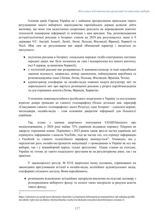 Біла книга підготовки та організації післявоєнних виборів
З-поміж країн Європи Україна не є найменш прогресивним прикладом такого
регулювання: аналіз виборчого законодавства європейських держав дозволяє дійти
висновку, що вони теж недостатньо оперативно реагують на впровадження новітніх
технологій поширення інформації та пов'язані з цим виклики. Так, розповсюдження
агітації/політичної реклами в Інтернет станом на 2024 рік регулювалось лише в 9
державах ЄС: Австрії, Іспанії, Латвії, Литві, Польщі, Фінляндії, Франції, Хорватії та
Чехії. Між тим це регулювання має вкрай обмежений характер і зводиться до
наступного:
●​ політична реклама в Інтернет, соціальних мережах та/або електронних системах
передачі даних має бути позначена як така і відокремлена від іншого контенту
(всі 9 держав, за винятком Хорватії);
●​ у політичній рекламі має розкриватись її замовник/спонсор та інші передбачені
законом відомості, наприклад, номер замовлення, найменування виробника та
розповсюджувача тощо (Латвія, Литва, Польща, Фінляндія, Франція, Чехія);
●​ адміністратор платформи чи онлайн-медіа повинен подати регулятору звіт чи
оприлюднити звіт про вартість розміщеної реклами у розрізі партій/кандидатів
та сум отриманих коштів (Литва, Франція, Хорватія).
З початком повномасштабного російського вторгнення в Україну та поступовою
втратою довіри громадян до єдиного телемарафону (більш детально див. параграф
«Скасування єдиного телемарафону» цього Розділу), саме Інтернет – соціальні мережі,
месенджери, онлайн-медіа – став основним джерелом інформації для більшості
українців.
Так, згідно з даними щорічного опитування USAID/Internews про
медіаспоживання, у 2024 році майже 73% українців віддавали перевагу Telegram як
джерелу отримання новин. Порівняно з 2023 роком також зросла частка українців, які
отримують інформацію з каналів YouTube, тоді як частка тих, хто отримує інформацію
з Facebook та єдиного телевізійного марафону зменшується33
. Очевидно, що у
перспективі роль онлайн-інструментів комунікації з громадянами в Україні як під час
виборів, так і у міжвиборчий період, тільки зростатиме. Однак станом на сьогодні,
Україна не готова до такого подальшого зростання як на регуляторному рівні, так і на
практиці.
У законопроєкті реєстр. № 8310 закріплено низку положень, спрямованих на
законодавче врегулювання агітації в онлайн-медіа, нелінійних аудіовізуальних медіа,
платформах спільного доступу. Вони передбачають:
●​ розміщення відповідних агітаційних матеріалів виключно на підставі договору з
розпорядником виборчого фонду та оплати таких матеріалів за рахунок коштів
такого фонду;
33
https://internews.in.ua/uk/news/ukraintsi-chastishe-vyznachaiut-informatsiyni-manipuliatsii-iak-nahalnu-proble
mu-shcho-vplyvaie-na-ikhnie-zhyttia-khocha-vrazlyvist-shchodo-rosiyskoi-dezinformatsii-zrostaie-2/
127
 