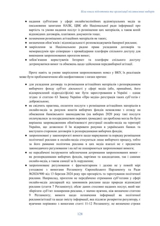 Біла книга підготовки та організації післявоєнних виборів
●​ надання суб'єктами у сфері онлайн/нелінійних аудіовізуальних медіа за
письмовими запитами НАЗК, ЦВК або Національної ради інформації про
вартість та умови надання послуг із розміщення цих матеріалів, а також копій
відповідних договорів, платіжних документів тощо;
●​ позначення розміщених агітаційних матеріалів як таких;
●​ визначення обовʼязків і відповідальності розповсюджувачів банерної реклами;
●​ закріплення за Національною радою права укладання договорів та
меморандумів про співпрацю з провайдерами платформ спільного доступу для
виконання запропонованих проєктом вимог;
●​ зобов’язання користувачів Інтернет та платформ спільного доступу
дотримуватися вимог та обмежень щодо здійснення передвиборної агітації.
Проте навіть за умови закріплення запропонованих новел у ВКУ, їх реалізація
може бути проблематичною або неефективною з низки причин:
●​ для укладення договору та розміщення агітаційних матеріалів з розпорядником
виборчого фонду суб'єкт діяльності у сфері медіа (або, принаймні, його
відокремлений підрозділ/філія) має бути зареєстрованим в Україні – однак
згідно зі статтею 63 Закону України «Про медіа» реєстрація таких субʼєктів є
добровільною;
●​ як свідчить практика, оплатити послуги з розміщення агітаційних матеріалів в
онлайн-медіа за рахунок коштів виборчих фондів неможливо з огляду на
обмеження банківського законодавства (на виборах 2020 року такі послуги
оплачувалися за посередництвом окремих громадян): ця проблема могла би бути
вирішена запровадженням обов'язковості реєстрації онлайн-медіа на території
України, що дозволило б їм відкривати рахунки в українських банках та
виступати стороною договорів із розпорядниками виборчих фондів;
●​ запропоновані у законопроєкті вимоги щодо маркування та порядку розміщення
політичної реклами в онлайн-медіа стосуються лише виборчого процесу, тобто
за його рамками політична реклама в цих медіа взагалі не є предметом
законодавчого регулювання і на неї не поширюються запропоновані вимоги;
●​ не передбачені інструменти забезпечення дотримання запропонованих вимог –
як розпорядниками виборчих фондів, партіями та кандидатами, так і самими
онлайн-медіа, а також санкції за їх порушення;
●​ запропоноване регулювання є фрагментарним і далеко не у повній мірі
узгоджене з вимогами Регламенту Європейського Парламенту та Ради
№2024/900 від 13 березня 2024 року про прозорість та таргетування політичної
реклами. Наприклад, проєктом не передбачено отримання субʼєктами у сфері
онлайн-медіа декларацій від замовників реклами щодо природи відповідної
реклами (стаття 7 Регламенту); обсяг даних стосовно наданих послуг, який має
зберігати субʼєкт поширення реклами, є значно вужчим, ніж визначено статтею
9 Регламенту; вимоги щодо позначення інформації як політичної
реклами/агітації та щодо змісту інформації, яка підлягає розкриттю регулятору, є
вужчими порівняно з вимогами статті 11-12 Регламенту; не визначено строки
128
 