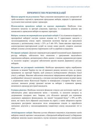 Біла книга підготовки та організації післявоєнних виборів
ПРІОРИТЕТНІ РЕКОМЕНДАЦІЇ
Правова природа та регулювання: Через ухвалення законодавчого акту одноразової дії
треба визначити черговість проведення пропущених виборів, порядок їх призначення
та узгодити інші ключові строки і процедури.
Неможливість проведення виборів на окремих територіях: Необхідно чітко
визначити механізм та критерії ухвалення, перегляду та оскарження рішення про
неможливість проведення виборів на окремих територіях.
Виборча система та територіальна організація виборів: Слід підвищити відкритість
пропорційної виборчої системи шляхом відмови від 9 гарантованих мандатів у
загальнодержавному списку партії, зменшення величини барʼєру для просування
кандидата у регіональному списку з 25% до 5 або 10%. Також важливо переглянути
адміністративно-територіальний устрій на основі нових реалій, створити додаткові
виборчі дільниці для внутрішньо переміщених осіб та українців за кордоном.
Реєстрація виборців: Доцільно запровадити регулярний незалежний аудит Державного
реєстру виборців, забезпечити його оновлення з урахуванням масштабного
переміщення виборців, автоматизувати обмін даними з іншими державними реєстрами
та посилити кадрове і ресурсне забезпечення органів ведення Державного реєстру
виборців.
Висування та реєстрація кандидатів: Необхідно враховувати період перебування
громадян за межами України під час дії правового режиму воєнного стану до строку
проживання на території України, щоб уникнути необґрунтованих обмежень їхньої
участі у виборах. Важливо забезпечити комплексне інформування виборців про факти
колабораційної діяльності кандидатів, а питання люстрації врегулювати на рівні закону
з дотриманням вимог Конституції України та міжнародних стандартів. Окрім цього,
доцільно зменшити розмір грошової застави на виборах і підвищити правову
визначеність процедур реєстрації кандидатів.
Гендерна рівність: Необхідно посилити фінансові стимули для політичних партій, які
забезпечують рівне представництво жінок і чоловіків, та посилити контроль за
дотриманням гендерних квот. Зокрема, слід збільшити критерій для отримання
додаткового державного фінансування, так званий “гендерний бонус” з 30% до 40%
жінок, які мають бути обраними депутатками від партії, а також заборонити партіям
скасовувати реєстрацію кандидаток після затвердження списків та передбачити
заміщення депутатів у загальнодержавному (закритому) списку кандидатами тієї ж
статі.
Адміністрування виборів: Важливо суттєво обмежити можливість відкликання членів
виборчих комісій партіями і кандидатами, а Центральній виборчій комісії та Окружним
виборчим комісіям надати можливість гнучко визначати максимальний і мінімальний
13
 