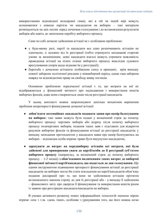 Біла книга підготовки та організації післявоєнних виборів
використанням відповідної кольорової гами), які в тій чи іншій мірі можуть
асоціюватися з певною партією чи кандидатом на виборах – такі матеріали
розміщуються на цих носіях перед початком голосування і до встановлення результатів
виборів або навіть до закінчення перебігу виборчого процесу.
Саме по собі дочасне здійснення агітації не є особливою проблемою:
●​ у будь-якому разі, партії та кандидати все одно розпочинають агітацію не
одночасно, а залежно від їх реєстрації (тобто отримують неоднакові стартові
умови за визначенням; деякі кандидати взагалі можуть отримати можливість
проведення агітації на пізніх етапах виборчого процесу внаслідок судового
врегулювання спорів щодо відмови їм у реєстрації);
●​ боротьба з дочасною агітацією позбавлена сенсу в принципі, крім випадку
повної заборони політичної реклами у міжвиборчий період, однак така заборона
навряд чи відповідатиме праву на свободу вияву поглядів.
Основною проблемою передчасної агітації є те, що витрати на неї не
відображаються у фінансовій звітності про надходження і використання коштів
виборчих фондів, адже вони створюються лише після реєстрації кандидатів.
У цьому контексті можна запропонувати декілька механізмів вирішення
проблеми непрозорості фінансування дочасної агітації:
●​ зобов’язати потенційних кандидатів подавати заяви про намір балотування
на виборах: такі заяви можуть бути подані у визначений строк до початку
виборчого процесу чергових виборів або відразу після початку виборчого
процесу позачергових виборів; подання таких заяв є підставою для відкриття
рахунків виборчих фондів та фінансування агітації до реєстрації кандидатів; у
випадку неподання претендентом у кандидати заяви про намір балотуватись на
виборах – відповідна особа втрачає право бути висунутою кандидатом;
●​ зарахувати до витрат на передвиборну агітацію всі витрати, які були
здійснені для привернення уваги до партії/особи до її реєстрації субʼєктом
виборчого процесу (наприклад, за визначений строк до початку виборчого
процесу – 1-3 місяці) з обовʼязковим включенням таких витрат до виборчої
фінансової звітності партії/кандидата, що подається до дня голосування. Ще
одним інструментом підвищення прозорості фінансування агітації до реєстрації
кандидатів на виборах могло би стати покладення на партії/кандидатів обовʼязку
подання декларацій про те, що вони не здійснювали агітацію протягом
встановленого законом строку до дня їх реєстрації або – у випадку її здійснення
– фінансового звіту про джерела її фінансування та використання коштів разом
із заявою про реєстрацію кандидата/кандидатів на виборах.
В умовах активного розвитку нових інформаційних технологій значною мірою
втрачає сенс і т.зв. «день тиші», особливо з урахуванням того, що його можна легко
130
 