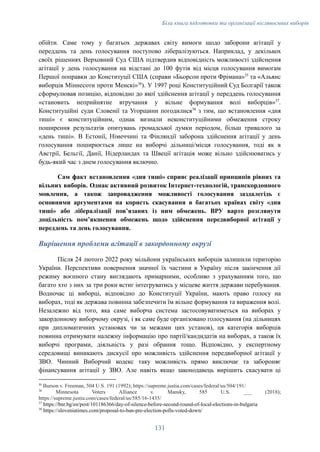 Біла книга підготовки та організації післявоєнних виборів
обійти. Саме тому у багатьох державах світу вимоги щодо заборони агітації у
переддень та день голосування поступово лібералізуються. Наприклад, у декількох
своїх рішеннях Верховний Суд США підтвердив відповідність можливості здійснення
агітації у день голосування на відстані до 100 футів від місця голосування вимогам
Першої поправки до Конституції США (справи «Бьорсон проти Фрімана»35
та «Альянс
виборців Міннесоти проти Менскі»36
). У 1997 році Конституційний Суд Болгарії також
сформулював позицію, відповідно до якої здійснення агітації у переддень голосування
«становить неприйнятне втручання у вільне формування волі виборців»37
.
Конституційні суди Словенії та Угорщини погодилися38
з тим, що встановлення «дня
тиші» є конституційним, однак визнали неконституційними обмеження строку
поширення результатів опитувань громадської думки періодом, більш тривалого за
«день тиші». В Естонії, Німеччині та Фінляндії заборона здійснення агітації у день
голосування поширюється лише на виборчі дільниці/місця голосування, тоді як в
Австрії, Бельгії, Данії, Нідерландах та Швеції агітація може вільно здійснюватись у
будь-який час з днем голосування включно.
Сам факт встановлення «дня тиші» сприяє реалізації принципів рівних та
вільних виборів. Однак активний розвиток Інтернет-технологій, транскордонного
мовлення, а також запровадження можливості голосування заздалегідь є
основними аргументами на користь скасування в багатьох країнах світу «дня
тиші» або лібералізації повʼязаних із ним обмежень. ВРУ варто розглянути
доцільність помʼякшення обмежень щодо здійснення передвиборної агітації у
переддень та день голосування.
Вирішення проблеми агітації в закордонному окрузі
Після 24 лютого 2022 року мільйони українських виборців залишили територію
України. Перспективи повернення значної їх частини в Україну після закінчення дії
режиму воєнного стану виглядають примарними, особливо з урахуванням того, що
багато хто з них за три роки встиг інтегруватись у місцеве життя держави перебування.
Водночас ці виборці, відповідно до Конституції України, мають право голосу на
виборах, тоді як держава повинна забезпечити їм вільне формування та вираження волі.
Незалежно від того, яка саме виборча система застосовуватиметься на виборах у
закордонному виборчому окрузі, і як саме буде організовано голосування (на дільницях
при дипломатичних установах чи за межами цих установ), ця категорія виборців
повинна отримувати належну інформацію про партії/кандидатів на виборах, а також їх
виборчі програми, діяльність у разі обрання тощо. Відповідно, у експертному
середовищі виникають дискусії про можливість здійснення передвиборної агітації у
ЗВО. Чинний Виборчий кодекс таку можливість прямо виключає та забороняє
фінансування агітації у ЗВО. Але навіть якщо законодавець вирішить скасувати ці
38
https://sloveniatimes.com/proposal-to-ban-pre-election-polls-voted-down/
37
https://bnr.bg/en/post/101186366/day-of-silence-before-second-round-of-local-elections-in-bulgaria
36
Minnesota Voters Alliance v. Mansky, 585 U.S. ___ (2018);
https://supreme.justia.com/cases/federal/us/585/16-1435/
35
Burson v. Freeman, 504 U.S. 191 (1992); https://supreme.justia.com/cases/federal/us/504/191/
131
 