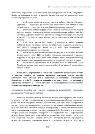 Біла книга підготовки та організації післявоєнних виборів
обмеження, чи реальним стане здійснення передвиборної агітації в ЗВО на практиці?
Дозвіл на здійснення агітації за межами України призведе до виникнення низки
складно вирішуваних викликів:
●​ необхідності відкриття поточних рахунків виборчих фондів в іноземних
державах відповідно до банківського законодавства цих держав (в низці
держав відкриття таких рахунків може бути неможливим в принципі);
●​ визначення порядку перерахування коштів із накопичувального рахунку
виборчого фонду, відкритого в Україні, на поточні рахунки виборчих фондів в
іноземних державах, визначення особливого статусу накопичувального рахунку
в Україні (адже перерахування коштів з нього здійснюватиметься в іноземній
валюті);
●​ необхідності розгортання мережі розпорядників коштів рахунків
виборчих фондів за межами України та забезпечення їм доступу до коштів на
цих рахунках (авторизація такого доступу може бути неможливою за
законодавством держави перебування);
●​ неможливості здійснення ефективного контролю за агітацією в ЗВО та її
фінансуванням з боку ЦВК та НАЗК; обмежених можливостей оскарження
порушень у цій сфері та/або поновлення виборчих прав – як через національну
систему судів, так і через систему судочинства відповідної іноземної держави;
●​ неможливість притягнення до відповідальності за порушення, адже
Україна не матиме права вчиняти юрисдикційні дії на території інших держав
без їхньої згоди.
Якщо ВКУ і передбачатиме можливість здійснення передвиборної агітації
за межами України, він повинен визначати вичерпний перелік способів
здійснення такої агітації, які б забезпечували можливість фінансування
відповідних заходів без відкриття рахунків в іноземних банках та можливість
здійснення контролю за самою агітацією та фінансуванням уповноваженими
національними органами контролю.
Уточнення порядку та строків поширення результатів опитувань
громадської думки щодо виборів
Стаття 50 Виборчого кодексу встановлює вимоги щодо інформації, яка підлягає
розкриттю у звʼязку з оприлюдненням результатів опитувань та забороняє поширювати
результати таких опитувань протягом останніх двох днів перед днем голосування. У
контексті оприлюднення результатів опитувань під час кожних виборів постають одні й
ті ж самі проблеми: в багатьох випадках вони проводяться маловідомими компаніями,
які не дотримуються визнаних стандартів опитувань і/або були створені незадовго до
виборів; результати опитувань поширюються у заборонений час. З оприлюднених
результатів опитувань часто незрозуміло, чи проводилось воно взагалі, і чи не були
його результати банально вигадані. Проблема порушення строків оприлюднення
результатів опитувань притаманна також й екзит-полам, результати яких часто
132
 