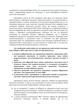 Біла книга підготовки та організації післявоєнних виборів
поширюються у прихованій формі (тобто, без зазначення назв/імен партій і кандидатів,
однак з використанням виразів, які дозволяють їх легко ідентифікувати) протягом
усього дня голосування.
Законопроєкт реєстр. № 8310 передбачає деякі кроки для зменшення обсягу
маніпулятивних та фіктивних опитувань. Зокрема він поділяє їх на репрезентативні та
нерепрезентативні та вимагає включення до їх результатів формулювання про те, що
опитування демонструє думку лише його учасників. Водночас обсяг інформації щодо
опитування (вибірка, методологія, питання тощо), яка підлягає розкриттю, є
аналогічною обсягу, передбаченому ВКУ. Однак законопроєкт не передбачає розкриття
будь-якої інформації про особу, яка проводила опитування (окрім хіба що її назви) та її
досвіду у проведенні загальнонаціональних опитувань. На тих, хто проводить
опитування, не покладено обов'язок зберігання інформації, яка б дозволяла
верифікувати результати опитування (записи телефонних опитувань, збереження копій
опитувальників/анкет із відповідями тощо) та встановити сам факт проведення
опитування. Крім того, передбачаючи у проєкті поділ опитувань на репрезентативні та
нерепрезентативні, автори проєкту не дали відповіді на питання про те, хто саме має
оцінювати/контролювати репрезентативність опитування.
Для запобігання маніпуляціям під час проведення соціологічних опитувань
щодо виборів до ВКУ варто внести зміни, які передбачатимуть:
●​ розкриття інформації про дату державної реєстрації/дату народження особи,
яка проводила опитування та кількість проведених такою особою
репрезентативних загальнонаціональних опитувань протягом останніх 4
років;
●​ зберігання усієї інформації щодо кожного проведеного опитування (яка б
дозволяла оцінити його репрезентативність та встановити достовірність
оприлюднених даних щодо методології проведення опитування)
щонайменше до кінця виборчого процесу;
●​ обовʼязок організації, яка проводила опитування, надавати інформацію,
повʼязану з його проведенням, на запит ЦВК;
●​ встановлення дієвих, пропорційних та ефективних санкцій за порушення,
повʼязані з проведенням/оприлюдненням результатів опитувань.
Законопроєкт реєстр. № 8310 збільшує тривалість заборони на оприлюднення
результатів опитувань з 2 днів до дня голосування до 6 днів до дня голосування. Такий
крок видається недостатньо обгрунтованим з декількох причин:
●​ він не узгоджений зі строком дії заборони на здійснення агітації, хоча мета
поширення результатів опитувань – переконати виборців у популярності певних
партій/кандидатів та непопулярності інших, що може вплинути на електоральну
поведінку виборця;
●​ в умовах порушень встановленого ВКУ 2-денного терміну на оприлюднення
результатів опитувань, відсутні й підстави вважати, що ті, хто
133
 