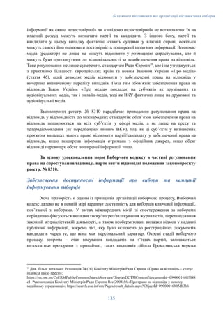 Біла книга підготовки та організації післявоєнних виборів
інформації як «явно недостовірної» чи «завідомо недостовірної» не встановлено: їх на
власний розсуд можуть визначати партії та кандидати. З іншого боку, партії та
кандидати у цьому випадку фактично стають суддями у власній справі, оскільки
можуть самостійно оцінювати достовірність поширеної щодо них інформації. Водночас
медіа (редактор) не лише не можуть відмовити у розміщенні спростування, але й
можуть бути притягнутими до відповідальності за незабезпечення права на відповідь.
Таке регулювання не лише суперечить стандартам Ради Європи39
, але і не узгоджується
з практикою більшості європейських країн та новим Законом України «Про медіа»
(стаття 46), який дозволяє медіа відмовити у забезпеченні права на відповідь у
вичерпно визначеному переліку випадків. Поза тим обовʼязок забезпечення права на
відповідь Закон України «Про медіа» покладає на субʼєктів як друкованих та
аудіовізуальних медіа, так і онлайн-медіа, тоді як ВКУ фактично лише на друковані та
аудіовізуальні медіа.
Законопроєкт реєстр. № 8310 передбачає приведення регулювання права на
відповідь у відповідність до міжнародних стандартів: обовʼязок забезпечення права на
відповідь поширюється на всіх субʼєктів у сфері медіа, а не лише на пресу та
телерадіомовлення (як передбачено чинним ВКУ), тоді як ці субʼєкти у визначених
проєктом випадках мають право відмовити партії/кандидату у забезпеченні права на
відповідь, якщо поширена інформація отримана з офіційних джерел, якщо обсяг
відповіді перевищує обсяг поширеної інформації тощо.
За основу удосконалення норм Виборчого кодексу в частині регулювання
права на спростування/відповідь варто взяти відповідні положення законопроєкту
реєстр. № 8310.
Забезпечення доступності інформації про вибори та кампанії
інформування виборців
Хоча прозорість є одним із принципів організації виборчого процесу, Виборчий
кодекс далеко не в повній мірі гарантує доступність для виборців ключової інформації,
повʼязаної з виборами. У звітах міжнародних місій зі спостереження за виборами
періодично фіксуються випадки тиску/погроз/залякування журналістів, перешкоджання
законній журналістській діяльності, а також необгрунтовані випадки відмов у наданні
публічної інформації, зокрема тієї, яку було включено до реєстраційних документів
кандидатів через те, що вона має персональний характер. Окремі стадії виборчого
процесу, зокрема – етап висування кандидатів на зʼїздах партій, залишаються
недостатньо прозорими – принаймні, таких висновків дійшла Громадянська мережа
39
Див. більш детально: Резолюція 74 (26) Комітету Міністрів Ради Європи «Право на відповідь – статус
індивіда щодо преси»;
https://rm.coe.int/CoERMPublicCommonSearchServices/DisplayDCTMContent?documentId=09000016805048
e1; Рекомендація Комітету Міністрів Ради Європи Rec(2004)16 «Про право на відповідь у новому
медійному середовищі»; https://search.coe.int/cm/Pages/result_details.aspx?ObjectId=09000016805db3b6
135
 