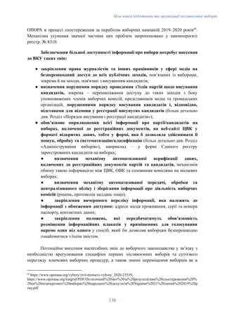 Біла книга підготовки та організації післявоєнних виборів
ОПОРА в процесі спостереження за перебігом виборчих кампаній 2019–2020 років40
.
Механізми усунення значної частини цих проблем запропоновано у законопроєкті
реєстр. № 8310.
Забезпечення більшої доступності інформації про вибори потребує внесення
до ВКУ таких змін:
●​ закріплення права журналістів та інших працівників у сфері медіа на
безперешкодний доступ до всіх публічних заходів, повʼязаних із виборами,
зокрема й на заходи, пов'язані з висуванням кандидатів;
●​ визначення порушення порядку проведення зʼїздів партій щодо висування
кандидатів, зокрема – перешкоджання доступу до таких заходів з боку
уповноважених членів виборчих комісій, представників медіа та громадських
організацій, порушеннями порядку висування кандидатів і, відповідно,
підставами для відмови у реєстрації висунутих кандидатів (більш детально
див. Розділ «Порядок висування і реєстрації кандидатів»);
●​ обовʼязкове оприлюднення всієї інформації про партії/кандидатів на
виборах, включеної до реєстраційних документів, на веб-сайті ЦВК у
форматі відкритих даних, тобто у формі, яка б дозволяла здійснювати її
пошук, обробку та систематизацію/класифікацію (більш детально див. Розділ
«Адміністрування виборів»), наприклад – у формі Єдиного реєстру
зареєстрованих кандидатів на виборах;
●​ визначення механізму автоматизованої верифікації даних,
включених до реєстраційних документів партій та кандидатів, механізмів
обміну такою інформацією між ЦВК, ОВК та головними комісіями на місцевих
виборах;
●​ визначення механізму автоматизованої передачі, обробки та
централізованого обліку і зберігання інформації про діяльність виборчих
комісій (рішень, протоколів засідань тощо);
●​ закріплення вичерпного переліку інформації, яка належить до
інформації з обмеженим доступом: адреси місця проживання, серії та номера
паспорту, контактних даних;
●​ закріплення положень, які передбачатимуть обов'язковість
розміщення інформаційних плакатів у приміщеннях для голосування
окремо один від одного у спосіб, який би дозволяв виборцям безперешкодно
ознайомитися з їхнім змістом.
Потенційне внесення масштабних змін до виборчого законодавства у звʼязку з
необхідністю врегулювання специфіки перших післявоєнних виборів та суттєвого
перегляду ключових виборчих процедур, а також значні переміщення виборців як в
40
https://www.oporaua.org/vybory/zvit-mistsevi-vybory_2020-23539;
https://www.oporaua.org/longrid/PDF/Остаточний%20звіт%20за%20результатами%20спостереження%20%
20на%20позачергових%20виборах%20народних%20депутатів%20України%2021%20липня%202019%20р
оку.pdf
136
 