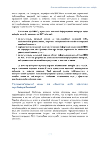 Біла книга підготовки та організації післявоєнних виборів
межах держави, так і за кордон, потребують від ЦВК більш активної ролі у проведенні
інформаційних кампаній, таргетованих на ці категорії виборців. Необхідність
проведення таких кампаній за кордоном стане особливо актуальною у випадку
відкриття виборчих дільниць за межами дипломатичних установ, змін процедур
реєстрації виборців (наприклад, у випадку заміни пасивної реєстрації активною), зміни
порядку та/або способу голосування.
Посилення ролі ЦВК у проведенні кампаній інформування виборців щодо
виборів потребує внесення до ВКУ змін, які:
●​ визначатимуть загальні вимоги до інформаційних кампаній ЦВК,
особливості їх фінансування, зокрема з використанням коштів міжнародної
технічної допомоги;
●​ періодичний незалежний аудит ефективності інформаційних кампаній ЦВК
та інформування ЦВК громадськості про заходи, спрямовані на виконання
рекомендацій такого аудиту;
●​ визначатимуть загальний порядок обміну інформацією/взаємодії між ЦВК
та МЗС в частині розробки та реалізації кампаній інформування виборців,
які проживають або постійно перебувають за межами держави.
До початку виборчого процесу перших післявоєнних виборів ЦВК та МЗС
варто визначити порядок взаємодії щодо проведення кампаній інформування
виборців за межами держави. Такі кампанії мають здійснюватися з
використанням сучасних методів інформування (спеціалізований Telegram-канал,
чат-бот тощо) та забезпечувати виборцям закордонного округу ефективну
реалізацію своїх виборчих прав.
Уточнення/перегляд вимог та обмежень щодо здійснення
передвиборної агітації
Встановлений Виборчим кодексом перелік обмежень щодо здійснення
передвиборної агітації є чи не найширшим в Європі, тоді як окремі з цих обмежень
(наприклад, в частині заборони здійснювати агітацію в іноземних медіа на території
України, обмежень для участі в агітаційній діяльності іноземних журналістів, підстав
зупинення дії ліцензій на право мовлення тощо) були обʼєктом критики з боку
Венеційської комісії та БДІПЛ. Інша проблема цих обмежень полягає у тому, що вони в
низці випадків не узгоджені з вимогами інших законів, ухвалених після введення в дію
ВКУ, або з новими викликами, повʼязаними з дезінформацією, гібридними атаками та
більш активним використанням Інтернет для здійснення передвиборної агітації.
Законопроєкт реєстр. № 8310 передбачає перегляд або уточнення окремих цих вимог та
обмежень:
137
 