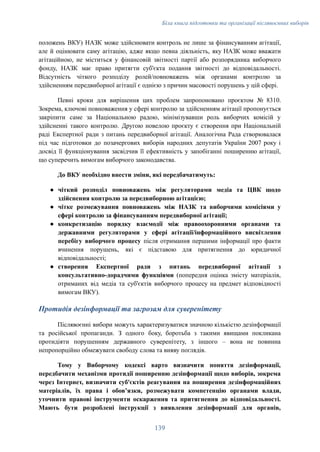 Біла книга підготовки та організації післявоєнних виборів
положень ВКУ) НАЗК може здійснювати контроль не лише за фінансуванням агітації,
але й оцінювати саму агітацію, адже якщо певна діяльність, яку НАЗК може вважати
агітаційною, не міститься у фінансовій звітності партії або розпорядника виборчого
фонду, НАЗК має право притягти суб'єкта подання звітності до відповідальності.
Відсутність чіткого розподілу ролей/повноважень між органами контролю за
здійсненням передвиборної агітації є однією з причин масовості порушень у цій сфері.
Певні кроки для вирішення цих проблем запропоновано проєктом № 8310.
Зокрема, ключові повноваження у сфері контролю за здійсненням агітації пропонується
закріпити саме за Національною радою, мінімізувавши роль виборчих комісій у
здійсненні такого контролю. Другою новелою проєкту є створення при Національній
раді Експертної ради з питань передвиборної агітації. Аналогічна Рада створювалася
під час підготовки до позачергових виборів народних депутатів України 2007 року і
досвід її функціонування засвідчив її ефективність у запобіганні поширенню агітації,
що суперечить вимогам виборчого законодавства.
До ВКУ необхідно внести зміни, які передбачатимуть:
●​ чіткий розподіл повноважень між регуляторами медіа та ЦВК щодо
здійснення контролю за передвиборною агітацією;
●​ чітке розмежування повноважень між НАЗК та виборчими комісіями у
сфері контролю за фінансуванням передвиборної агітації;
●​ конкретизацію порядку взаємодії між правоохоронними органами та
державними регуляторами у сфері агітації/інформаційного висвітлення
перебігу виборчого процесу після отримання першими інформації про факти
вчинення порушень, які є підставою для притягнення до юридичної
відповідальності;
●​ створення Експертної ради з питань передвиборної агітації з
консультативно-дорадчими функціями (попередня оцінка змісту матеріалів,
отриманих від медіа та суб'єктів виборчого процесу на предмет відповідності
вимогам ВКУ).
Протидія дезінформації та загрозам для суверенітету
Післявоєнні вибори можуть характеризуватися значною кількістю дезінформації
та російської пропаганди. З одного боку, боротьба з такими явищами покликана
протидіяти порушенням державного суверенітету, з іншого – вона не повинна
непропорційно обмежувати свободу слова та вияву поглядів.
Тому у Виборчому кодексі варто визначити поняття дезінформації,
передбачити механізми протидії поширенню дезінформації щодо виборів, зокрема
через Інтернет, визначити суб'єктів реагування на поширення дезінформаційних
матеріалів, їх права і обовʼязки, розмежувати компетенцію органами влади,
уточнити правові інструменти оскарження та притягнення до відповідальності.
Мають бути розроблені інструкції з виявлення дезінформації для органів,
139
 