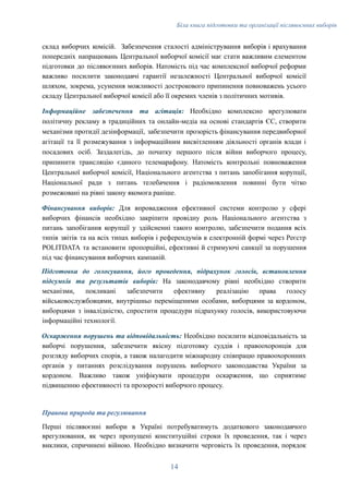 Біла книга підготовки та організації післявоєнних виборів
склад виборчих комісій. Забезпечення сталості адміністрування виборів і врахування
попередніх напрацювань Центральної виборчої комісії має стати важливим елементом
підготовки до післявоєнних виборів. Натомість під час комплексної виборчої реформи
важливо посилити законодавчі гарантії незалежності Центральної виборчої комісії
шляхом, зокрема, усунення можливості дострокового припинення повноважень усього
складу Центральної виборчої комісії або її окремих членів з політичних мотивів.
Інформаційне забезпечення та агітація: Необхідно комплексно врегулювати
політичну рекламу в традиційних та онлайн-медіа на основі стандартів ЄС, створити
механізми протидії дезінформації, ​забезпечити прозорість фінансування передвиборної
агітації та її розмежування з інформаційним висвітленням діяльності органів влади і
посадових осіб. Заздалегідь, до початку першого після війни виборчого процесу,
припинити трансляцію єдиного телемарафону. Натомість контрольні повноваження
Центральної виборчої комісії, Національного агентства з питань запобігання корупції,
Національної ради з питань телебачення і радіомовлення повинні бути чітко
розмежовані на рівні закону якомога раніше.
Фінансування виборів: Для впровадження ефективної системи контролю у сфері
виборчих фінансів необхідно закріпити провідну роль Національного агентства з
питань запобігання корупції у здійсненні такого контролю, забезпечити подання всіх
типів звітів та на всіх типах виборів і референдумів в електронній формі через Реєстр
POLITDATA та встановити пропорційні, ефективні й стримуючі санкції за порушення
під час фінансування виборчих кампаній.
Підготовка до голосування, його проведення, підрахунок голосів, встановлення
підсумків та результатів виборів: На законодавчому рівні необхідно створити
механізми, покликані забезпечити ефективну реалізацію права голосу
військовослужбовцями, внутрішньо переміщеними особами, виборцями за кордоном,
виборцями з інвалідністю, спростити процедури підрахунку голосів, використовуючи
інформаційні технології.
Оскарження порушень та відповідальність: Необхідно посилити відповідальність за
виборчі порушення, забезпечити якісну підготовку суддів і правоохоронців для
розгляду виборчих спорів, а також налагодити міжнародну співпрацю правоохоронних
органів у питаннях розслідування порушень виборчого законодавства України за
кордоном. Важливо також уніфікувати процедури оскарження, що сприятиме
підвищенню ефективності та прозорості виборчого процесу.
Правова природа та регулювання
Перші післявоєнні вибори в Україні потребуватимуть додаткового законодавчого
врегулювання, як через пропущені конституційні строки їх проведення, так і через
виклики, спричинені війною. Необхідно визначити черговість їх проведення, порядок
14
 